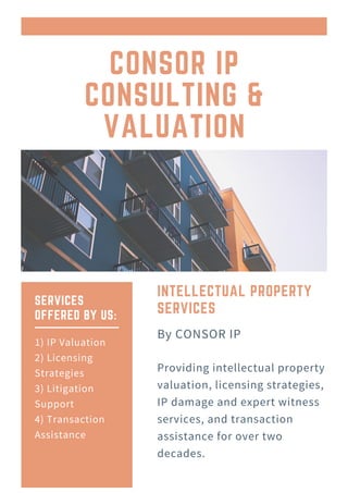 CONSOR IP
CONSULTING &
VALUATION
Official Newsletter of Curtfield Healthcare Services
INTELLECTUAL PROPERTY
SERVICES
Providing intellectual property
valuation, licensing strategies,
IP damage and expert witness
services, and transaction
assistance for over two
decades.
By CONSOR IP
SERVICES
OFFERED BY US:
1) IP Valuation
2) Licensing
Strategies
3) Litigation
Support
4) Transaction
Assistance
 
