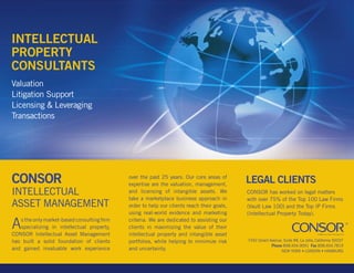 INTELLECTuAL
PROPERTy
CONSuLTANTS
Valuation
litigation Support
licensing & leveraging
transactions




CONSOR                                       over the past 25 years. Our core areas of
                                             expertise are the valuation, management,
                                                                                            LEGAL CLIENTS
INtelleCtuAl                                 and licensing of intangible assets. We         CONSOR has worked on legal matters
                                             take a marketplace business approach in        with over 75% of the top 100 law Firms
ASSet MANAgeMeNt                             order to help our clients reach their goals,   (Vault law 100) and the top IP Firms
                                             using real-world evidence and marketing        (Intellectual Property today).

A  s the only market-based consulting firm
   specializing in intellectual property,
CONSOR Intellectual Asset Management
                                             criteria. We are dedicated to assisting our
                                             clients in maximizing the value of their
                                             intellectual property and intangible asset
has built a solid foundation of clients      portfolios, while helping to minimize risk     7342 girard Avenue, Suite #8, la Jolla, California 92037
                                                                                                         Phone 858.454.9091 Fax 858.454.7819
and gained invaluable work experience        and uncertainty.                                                 New York • LoNdoN • Hamburg
 