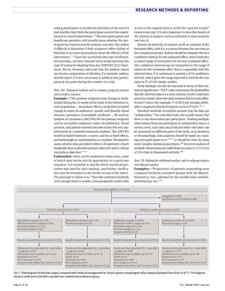 RESEARCH METHODS  REPORTING 
access to the original data to verify the reported results” 
(www.icmje.org). It is also important to describe details of 
the statistical analysis such as intention-to-treat analysis 
(see box L). 
Almost all methods of analysis yield an estimate of the 
treatment eFect, which is a contrast between the outcomes in 
the comparison groups. Authors should accompany this by a 
confidence interval for the estimated eFect, which indicates 
a central range of uncertainty for the true treatment eFect. 
The confidence interval may be interpreted as the range of 
values for the treatment eFect that is compatible with the 
observed data. It is customary to present a MH% confidence 
interval, which gives the range expected to include the true 
value in MH of 8NN similar studies. 
Study findings can also be assessed in terms of their sta-tistical 
significance. The P value represents the probability 
that the observed data (or a more extreme result) could have 
arisen by chance when the interventions did not truly diFer. 
Actual P values (for example, P=N.NNS) are strongly prefer-able 
to imprecise threshold reports such as PN.NH.TY 8UU 
Standard methods of analysis assume that the data are 
“independent.” For controlled trials, this usually means that 
there is one observation per participant. Treating multiple 
observations from one participant as independent data is a 
serious error; such data are produced when outcomes can 
be measured on diFerent parts of the body, as in dentistry 
or rheumatology. Data analysis should be based on count-ing 
each participant once8UY 8UM or should be done by using 
more complex statistical procedures.8YN Incorrect analysis of 
multiple observations per individual was seen in 8GS (LS%) 
of 8ML trials in rheumatoid arthritis.8NY 
Item 12b. Methods for additional analyses, such as subgroup analyses 
and adjusted analyses 
Examples—“Proportions of patients responding were 
compared between treatment groups with the Mantel- 
Haenszel DG test, adjusted for the stratification variable, 
methotrexate use.”8NS 
asking participants or healthcare providers at the end of a 
trial whether they think the participant received the experi-mental 
or control intervention.8UT Because participants and 
healthcare providers will usually know whether the par-ticipant 
has experienced the primary outcome, this makes 
it diCcult to determine if their responses reflect failure of 
blinding or accurate assumptions about the eCcacy of the 
intervention.8UH Given the uncertainty this type of informa-tion 
provides, we have removed advocating reporting this 
type of testing for blinding from the CONSORT GN8N State-ment. 
We do, however, advocate that the authors report 
any known compromises in blinding. For example, authors 
should report if it was necessary to unblind any partici-pants 
at any point during the conduct of a trial. 
Item 12a. Statistical methods used to compare groups for primary 
and secondary outcomes 
Example—“The primary endpoint was change in body-weight 
during the GN weeks of the study in the intention-to-treat 
population … Secondary eCcacy endpoints included 
change in waist circumference, systolic and diastolic blood 
pressure, prevalence of metabolic syndrome … We used an 
analysis of covariance (ANCOVA) for the primary endpoint 
and for secondary endpoints waist circumference, blood 
pressure, and patient-reported outcome scores; this was sup-plemented 
by a repeated measures analysis. The ANCOVA 
model included treatment, country, and sex as fixed eFects, 
and bodyweight at randomisation as covariate. We aimed to 
assess whether data provided evidence of superiority of each 
liraglutide dose to placebo (primary objective) and to orlistat 
(secondary objective).”8UL 
Explanation—Data can be analysed in many ways, some 
of which may not be strictly appropriate in a particular 
situation. It is essential to specify which statistical pro-cedure 
was used for each analysis, and further clarifica-tion 
may be necessary in the results section of the report. 
The principle to follow is to, “Describe statistical methods 
with enough detail to enable a knowledgeable reader with 
Assessed for eligibility (n=1078) 
Ineligible (n=200) 
Eligible but not recruited (n=68) 
Patients randomised (n=357) Patients in preference study (n=453) 
Preference medicine (n=192) 
Received surgery (n=3) 
Preference surgery (n=261) 
Withdrawn before surgery (n=16) 
Received surgery (n=218) 
Declined surgery (n=25) 
Surgery referred (n=2) 
Allocated to medicine (n=179) 
Received surgery (n=10) 
Allocated to surgery (n=178) 
Withdrawn before surgery (n=20) 
Received surgery (n=111) 
Declined surgery (n=47) 
Baseline questionnaire returned (n=175) Baseline questionnaire returned (n=174) Baseline questionnaire returned (n=256) Baseline questionnaire returned (n=189) 
Follow-up time equivalent to 1 year after 
surgery (n=177) 
Withdrawn/lost to follow-up (n=8) 
Response (n=177) 
Non-response (n=7) 
Analysed with Reflux QoL Score (n=163) 
Follow-up time equivalent to 1 year after 
surgery (n=230) 
Withdrawn/lost to follow-up (n=12) 
Death (n=2) 
Response (n=230) 
Non-response (n=17) 
Analysed with Reflux QoL Score (n=212) 
Follow-up time equivalent to 1 year after 
surgery (n=164) 
Withdrawn/lost to follow-up (n=5) 
Death (n=1) 
Response (n=164) 
Non-response (n=9) 
Analysed with Reflux QoL Score (n=154) 
Follow-up time equivalent to 1 year after 
surgery (n=154) 
Withdrawn/lost to follow-up (n=14) 
Response (n=154) 
Non-response (n=10) 
Analysed with Reflux QoL Score (n=145) 
Fig 3 |  Flow diagram of minimal surgery compared with medical management for chronic gastro-oesophageal reflux disease (adapted from Grant et al196). The diagram  
shows a multicentre trial with a parallel non-randomised preference group.  
BMJ Page 13 of 28 | ONLINE FIRST | bmj.com 
 