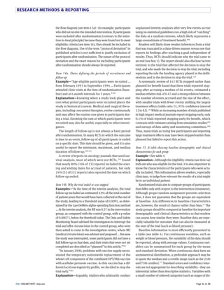 RESEARCH METHODS  REPORTING 
unplanned interim analyses after very few events accrue 
using no statistical guidelines run a high risk of “catching” 
the data at a random extreme, which likely represents a 
large overestimate of treatment benefit.GNT 
Readers will likely draw weaker inferences from a trial 
that was truncated in a data-driven manner versus one that 
reports its findings after reaching a goal independent of 
results. Thus, RCTs should indicate why the trial came to 
an end (see box H). The report should also disclose factors 
extrinsic to the trial that aFected the decision to stop the 
trial, and who made the decision to stop the trial, including 
reporting the role the funding agency played in the delib-erations 
and in the decision to stop the trial.8ST 
A systematic review of 8TS RCTs stopped earlier than 
planned for benefit found that these trials reported stop-ping 
after accruing a median of LL events, estimated a 
median relative risk of N.TU and a strong relation between 
the number of events accrued and the size of the eFect, 
with smaller trials with fewer events yielding the largest 
treatment eFects (odds ratio S8, MH% confidence interval 
8G to YG).8ST While an increasing number of trials published 
in high impact medical journals report stopping early, only 
N.8% of trials reported stopping early for benefit, which 
contrasts with estimates arising from simulation studiesGNH 
and surveys of data safety and monitoring committees.GNL 
Thus, many trials accruing few participants and reporting 
large treatment eFects may have been stopped earlier than 
planned but failed to report this action. 
Item 15. A table showing baseline demographic and clinical 
characteristics for each group 
Example—See table T 
Explanation—Although the eligibility criteria (see item Ta) 
indicate who was eligible for the trial, it is also important to 
know the characteristics of the participants who were actu-ally 
included. This information allows readers, especially 
clinicians, to judge how relevant the results of a trial might 
be to an individual patient. 
Randomised trials aim to compare groups of participants 
that diFer only with respect to the intervention (treatment). 
Although proper random assignment prevents selection 
bias, it does not guarantee that the groups are equivalent 
at baseline. Any diFerences in baseline characteristics 
are, however, the result of chance rather than bias.SG The 
study groups should be compared at baseline for important 
demographic and clinical characteristics so that readers 
can assess how similar they were. Baseline data are espe-cially 
valuable for outcomes that can also be measured at 
the start of the trial (such as blood pressure). 
Baseline information is most eCciently presented in 
a table (see table T). For continuous variables, such as 
weight or blood pressure, the variability of the data should 
be reported, along with average values. Continuous vari-ables 
can be summarised for each group by the mean 
and standard deviation. When continuous data have an 
asymmetrical distribution, a preferable approach may be 
to quote the median and a centile range (such as the GHth 
and UHth centiles).8UU Standard errors and confidence inter-vals 
are not appropriate for describing variability—they are 
inferential rather than descriptive statistics. Variables with 
a small number of ordered categories (such as stages of dis-the 
flow diagram (see item 8Sa)—for example, participants 
who did not receive the intended intervention. If participants 
were excluded after randomisation (contrary to the inten-tion- 
to-treat principle) because they were found not to meet 
eligibility criteria (see item 8L), they should be included in 
the flow diagram. Use of the term “protocol deviation” in 
published articles is not suCcient to justify exclusion of 
participants after randomisation. The nature of the protocol 
deviation and the exact reason for excluding participants 
after randomisation should always be reported. 
Item 14a. Dates defining the periods of recruitment and 
follow-up 
Example—“Age-eligible participants were recruited … 
from February 8MMS to September 8MMT … Participants 
attended clinic visits at the time of randomisation (base-line) 
and at L-month intervals for S years.”8MM 
Explanation—Knowing when a study took place and 
over what period participants were recruited places the 
study in historical context. Medical and surgical thera-pies, 
including concurrent therapies, evolve continuously 
and may aFect the routine care given to participants dur-ing 
a trial. Knowing the rate at which participants were 
recruited may also be useful, especially to other investi-gators. 
The length of follow-up is not always a fixed period 
after randomisation. In many RCTs in which the outcome 
is time to an event, follow-up of all participants is ended 
on a specific date. This date should be given, and it is also 
useful to report the minimum, maximum, and median 
duration of follow-up.GNN GN8 
A review of reports in oncology journals that used sur-vival 
analysis, most of which were not RCTs, GN8 found 
that nearly YN% (8NT of 8SG reports) included the start-ing 
and ending dates for accrual of patients, but only 
GT% (SG of 8SG reports) also reported the date on which 
follow-up ended. 
Item 14b. Why the trial ended or was stopped 
Examples—“At the time of the interim analysis, the total 
follow-up included an estimated LS% of the total number 
of patient-years that would have been collected at the end of 
the study, leading to a threshold value of N.NNMH, as deter-mined 
by the Lan-DeMets alpha-spending function method 
… At the interim analysis, the RR was N.SU in the intervention 
group, as compared with the control group, with a p value 
of N.NNNUS, below the threshold value. The Data and Safety 
Monitoring Board advised the investigators to interrupt the 
trial and oFer circumcision to the control group, who were 
then asked to come to the investigation centre, where MC 
(medical circumcision) was advised and proposed … Because 
the study was interrupted, some participants did not have a 
full follow-up on that date, and their visits that were not yet 
completed are described as “planned” in this article.”GNG 
“In January GNNN, problems with vaccine supply neces-sitated 
the temporary nationwide replacement of the 
whole cell component of the combined DPT/Hib vaccine 
with acellular pertussis vaccine. As this vaccine has a dif-ferent 
local reactogenicity profile, we decided to stop the 
trial early.”GNS 
Explanation—Arguably, trialists who arbitrarily conduct 
BMJ | ONLINE FIRST | bmj.com Page 16 of 28 
 