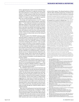 RESEARCH METHODS  REPORTING 
us know of their support. The ultimate benefactors of these 
collective eForts should be people who, for whatever rea-son, 
require intervention from the healthcare community. 
We are grateful to Frank Davidoff and Tom Lang for their involvement in the 
2001 version of CONSORT explanation and elaboration document. A special 
thanks to Mary Ocampo, the Ottawa CONSORT coordinator, who helped 
deliver this explanation and elaboration paper and the CONSORT statement. 
The CONSORT Group contributors to CONSORT 2010: Douglas G Altman, 
Centre for Statistics in Medicine, University of Oxford, UK; Virginia Barbour, 
PLoS Medicine, UK; Jesse A Berlin, Johnson  Johnson Pharmaceutical 
Research and Development, USA; Isabelle Boutron, University Paris 7 
Denis Diderot, Assistance Publique des Hôpitaux de Paris, INSERM, 
France; PJ Devereaux, McMaster University, Canada; Kay Dickersin, Johns 
Hopkins Bloomberg School of Public Health, USA; Diana Elbourne, London 
School of Hygiene  Tropical Medicine, UK; Susan Ellenberg, University of 
Pennsylvania School of Medicine, USA; Val Gebski, University of Sydney, 
Australia; Steven Goodman, Journal of the Society for Clinical Trials, USA; 
Peter C Gøtzsche, Nordic Cochrane Centre, Denmark; Trish Groves, BMJ, UK; 
Steven Grunberg, American Society of Clinical Oncology, USA; Brian Haynes, 
McMaster University, Canada; Sally Hopewell, Centre for Statistics in 
Medicine, University of Oxford, UK; Astrid James, Lancet; Peter Juhn, Johnson 
 Johnson, USA; Philippa Middleton, University of Adelaide, Australia; Don 
Minckler, University of California Irvine, USA; David Moher, Ottawa Methods 
Centre, Clinical Epidemiology Program, Ottawa Hospital Research Institute, 
Canada; Victor M Montori, Knowledge and Encounter Research Unit, Mayo 
Clinic College of Medicine, USA; Cynthia Mulrow, Annals of Internal Medicine, 
USA; Stuart Pocock, London School of Hygiene  Tropical Medicine, UK; 
Drummond Rennie, JAMA, USA; David L Schriger, Annals of Emergency 
Medicine, USA; Kenneth F Schulz, Family Health International, USA; Iveta 
Simera, EQUATOR Network, UK; Elizabeth Wager, Sideview, UK. 
Funding: We gratefully acknowledge financial support from United Kingdom 
National Institute for Health Research; Canadian Institutes of Health 
Research; Presidents Fund, Canadian Institutes of Health Research; Johnson 
 Johnson; BMJ; and the American Society for Clinical Oncology. 
In order to encourage dissemination of the CONSORT 2010 Statement, 
this article is freely accessible on bmj.com and will also be published in the 
Journal of Clinical Epidemiology. The authors jointly hold the copyright of this 
article. For details on further use, see the CONSORT website (www.consort-statement. 
org). 
! Rennie D. CONSORT revised—improving the reporting of randomized 
trials. JAMA GZZ!;GV@:GZZA-Q. 
2 Schulz KF, Chalmers I, Hayes RJ, Altman DG. Empirical evidence of bias. 
Dimensions of methodological quality associated with estimates of 
treatment effects in controlled trials. JAMA !YY@;GQI:?ZV-!G. 
3 Moher D. CONSORT: an evolving tool to help improve the quality of 
reports of randomized controlled trials. Consolidated Standards of 
Reporting Trials. JAMA !YYV;GQY:!?VY-Y!. 
4 Kjaergard LL, Villumsen J, Gluud C. Quality of randomised clinical trials 
affects estimates of intervention efficacy. Qth Cochrane Colloquium, 
Rome, Italy !YYY. 
5 Jüni P, Altman DG, Egger M. Systematic reviews in health care: Assessing 
the quality of controlled clinical trials. BMJ GZZ!;IGI:?G-A. 
6 Veldhuyzen van Zanten SJ, Cleary C, Talley NJ, Peterson TC, Nyren O, 
Bradley LA, et al. Drug treatment of functional dyspepsia: a systematic 
analysis of trial methodology with recommendations for design of future 
trials. Am J Gastroenterol !YYA;Y!:AAZ-QI. 
7 Talley NJ, Owen BK, Boyce P, Paterson K. Psychological treatments for 
irritable bowel syndrome: a critique of controlled treatment trials. Am J 
Gastroenterol !YYA;Y!:GQQ-VI. 
8 Adetugbo K, Williams H. How well are randomized controlled trials 
reported in the dermatology literature? Arch Dermatol GZZZ;!IA:IV!-@. 
9 Kjaergard LL, Nikolova D, Gluud C. Randomized clinical trials in 
HEPATOLOGY: predictors of quality. Hepatology !YYY;IZ:!!I?-V. 
10 Schor S, Karten I. Statistical evaluation of medical journal manuscripts. 
JAMA !YAA;!Y@:!!GI-V. 
11 Gore SM, Jones IG, Rytter EC. Misuse of statistical methods: critical 
assessment of articles in BMJ from January to March !YQA. BMJ 
!YQQ;!:V@-Q. 
12 Hall JC, Hill D, Watts JM. Misuse of statistical methods in the Australasian 
surgical literature. Aust N Z J Surg !YVG;@G:@?!-I. 
13 Altman DG. Statistics in medical journals. Stat Med !YVG;!:@Y-Q!. 
14 Pocock SJ, Hughes MD, Lee RJ. Statistical problems in the reporting 
of clinical trials. A survey of three medical journals. N Engl J Med 
!YVQ;I!Q:?GA-IG. 
15 Altman DG. The scandal of poor medical research. BMJ !YY?;IZV:GVI-?. 
16 Chan AW, Altman DG. Epidemiology and reporting of randomised trials 
published in PubMed journals. Lancet GZZ@;IA@:!!@Y-AG. 
17 Hopewell S, Dutton S, Yu LM, Chan AW, Altman DG. The quality of reports 
review, aggregating the results of several methodological 
investigations, found that, for subjective outcomes, trials 
that used inadequate or unclear allocation concealment 
yielded S8% larger estimates of eFect than those that used 
adequate concealment, and trials that were not blinded 
yielded GH% larger estimates.8HS As might be expected, 
there was a strong association between the two. 
The design and implementation of an RCT require 
methodological as well as clinical expertise, meticulous 
eFort,8TS SNY and a high level of alertness for unanticipated 
diCculties. Reports of RCTs should be written with simi-larly 
close attention to reducing bias. Readers should not 
have to speculate; the methods used should be complete 
and transparent so that readers can readily diFerentiate 
trials with unbiased results from those with questionable 
results. Sound science encompasses adequate reporting, 
and the conduct of ethical trials rests on the footing of 
sound science.SNM 
We hope this update of the CONSORT explanatory article 
will assist authors in using the GN8N version of CONSORT 
and explain in general terms the importance of adequately 
reporting of trials. The CONSORT statement can help 
researchers designing trials in futureS8N and can guide 
peer reviewers and editors in their evaluation of manu-scripts. 
Indeed, we encourage peer reviewers and editors 
to use the CONSORT checklist to assess whether authors 
have reported on these items. Such assessments will likely 
improve the clarity and transparency of published trials. 
Because CONSORT is an evolving document, it requires a 
dynamic process of continual assessment, refinement, and, 
if necessary, change, which is why we have this update of 
the checklist and explanatory article. As new evidence and 
critical comments accumulate, we will evaluate the need 
for future updates. 
The first version of the CONSORT statement, from 8MML, 
seems to have led to improvement in the quality of report-ing 
of RCTs in the journals that have adopted it.HN-HT. Other 
groups are using the CONSORT template to improve the 
reporting of other research designs, such as diagnostic 
testsS88 and observational studies.S8G 
The CONSORT website (www.consort-statement.org) 
has been established to provide educational material and 
a repository database of materials relevant to the reporting 
of RCTs. The site includes many examples from real trials, 
including all of the examples included in this article. We 
will continue to add good and bad examples of reporting 
to the database, and we invite readers to submit further 
suggestions by contacting us through the website. The 
CONSORT Group will continue to survey the literature to 
find relevant articles that address issues relevant to the 
reporting of RCTs, and we invite authors of any such arti-cles 
to notify us about them. All of this information will be 
made accessible through the CONSORT website, which is 
updated regularly. 
More than TNN leading general and specialty journals 
and biomedical editorial groups, including the ICMJE, 
World Association of Medical Journal Editors, and the 
Council of Science Editors, have given their oCcial support 
to CONSORT. We invite other journals concerned about the 
quality of reporting of clinical trials to endorse the CON-SORT 
statement and contact us through our website to let 
BMJ Page 23 of 28 | ONLINE FIRST | bmj.com 
 