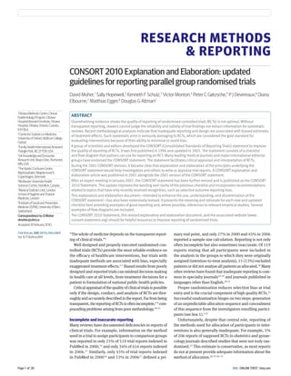BMJ | ONLINE FIRST | bmj.comPage 1 of 28
RESEARCH METHODS
& REPORTING
“The whole of medicine depends on the transparent report-
ing of clinical trials.”1
Well designed and properly executed randomised con-
trolled trials (RCTs) provide the most reliable evidence on
the eﬃcacy of healthcare interventions, but trials with
inadequate methods are associated with bias, especially
exaggerated treatment eﬀects.2-5
Biased results from poorly
designed and reported trials can mislead decision making
in health care at all levels, from treatment decisions for a
patient to formulation of national public health policies.
Criticalappraisalofthequalityofclinicaltrialsispossible
only if the design, conduct, and analysis of RCTs are thor-
oughlyandaccuratelydescribedinthereport.Farfrombeing
transparent,thereportingofRCTsisoftenincomplete,6-9
com-
poundingproblemsarisingfrompoormethodology.10-15
Incomplete and inaccurate reporting
Many reviews have documented deﬁciencies in reports of
clinical trials. For example, information on the method
used in a trial to assign participants to comparison groups
was reported in only 21% of 519 trial reports indexed in
PubMed in 2000,16
and only 34% of 616 reports indexed
in 2006.17
Similarly, only 45% of trial reports indexed
in PubMed in 200016
and 53% in 200617
deﬁned a pri-
mary end point, and only 27% in 2000 and 45% in 2006
reported a sample size calculation. Reporting is not only
often incomplete but also sometimes inaccurate. Of 119
reports stating that all participants were included in
the analysis in the groups to which they were originally
assigned (intention-to-treat analysis), 15 (13%) excluded
patients or did not analyse all patients as allocated.18
Many
other reviews have found that inadequate reporting is com-
mon in specialty journals16 19
and journals published in
languages other than English.20 21
Proper randomisation reduces selection bias at trial
entry and is the crucial component of high quality RCTs.22
Successful randomisation hinges on two steps: generation
of an unpredictable allocation sequence and concealment
of this sequence from the investigators enrolling partici-
pants (see box 1).2 23
Unfortunately, despite that central role, reporting of
the methods used for allocation of participants to inter-
ventions is also generally inadequate. For example, 5%
of 206 reports of supposed RCTs in obstetrics and gynae-
cology journals described studies that were not truly ran-
domised.23
This estimate is conservative, as most reports
do not at present provide adequate information about the
method of allocation.20 23 30- 33
1
OttawaMethodsCentre,Clinical
EpidemiologyProgram,Ottawa
HospitalResearchInstitute,Ottawa
Hospital,Ottawa,Ontario,Canada,
K1H8L6
2
CentreforStatisticsinMedicine,
UniversityofOxford,WolfsonCollege,
Oxford
3
FamilyHealthInternational,Research
TrianglePark,NC27709,USA
4
UKKnowledgeandEncounter
ResearchUnit,MayoClinic,Rochester,
MN,USA
5
TheNordicCochraneCentre,
Rigshospitalet,Blegdamsvej9,
Copenhagen,Denmark
6
McMasterUniversityHealth
SciencesCentre,Hamilton,Canada
7
MedicalStatisticsUnit,London
SchoolofHygieneandTropical
Medicine,London
8
InstituteofSocialandPreventive
Medicine(ISPM),UniversityofBern,
Switzerland
Correspondenceto:DMoher
dmoher@ohri.ca
Accepted:8February2010
Citethisas:BMJ2010;340:c869
doi:10.1136/bmj.c869
CONSORT 2010 Explanation and Elaboration: updated
guidelines for reporting parallel group randomised trials
David Moher,1
Sally Hopewell,2
Kenneth F Schulz,3
Victor Montori,4
Peter C Gøtzsche,5
P J Devereaux,6
Diana
Elbourne,7
Matthias Egger,8
Douglas G Altman2
ABSTRACT
Overwhelming evidence shows the quality of reporting of randomised controlled trials (RCTs) is not optimal. Without
transparent reporting, readers cannot judge the reliability and validity of trial findings nor extract information for systematic
reviews. Recent methodological analyses indicate that inadequate reporting and design are associated with biased estimates
of treatment effects.Such systematic error is seriously damaging to RCTs, which are considered the gold standard for
evaluating interventions because of their ability to minimise or avoid bias.
A group of scientists and editors developed the CONSORT (ConsolidatedStandards of ReportingTrials) statement to improve
the quality of reporting of RCTs. It was first published in 1996 and updated in 2001.The statement consists of a checklist
and flow diagram that authors can use for reporting an RCT. Many leading medical journals and major international editorial
groups have endorsed the CONSORT statement.The statement facilitates critical appraisal and interpretation of RCTs.
During the 2001 CONSORT revision, it became clear that explanation and elaboration of the principles underlying the
CONSORT statement would help investigators and others to write or appraise trial reports. A CONSORT explanation and
elaboration article was published in 2001 alongside the 2001 version of the CONSORT statement.
After an expert meeting in January 2007, the CONSORT statement has been further revised and is published as the CONSORT
2010Statement.This update improves the wording and clarity of the previous checklist and incorporates recommendations
related to topics that have only recently received recognition, such as selective outcome reporting bias.
This explanatory and elaboration document—intended to enhance the use, understanding, and dissemination of the
CONSORT statement—has also been extensively revised. It presents the meaning and rationale for each new and updated
checklist item providing examples of good reporting and, where possible, references to relevant empirical studies.Several
examples of flow diagrams are included.
The CONSORT 2010Statement, this revised explanatory and elaboration document, and the associated website (www.
consort-statement.org) should be helpful resources to improve reporting of randomised trials.
 