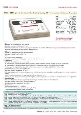 Electrochemistry                                                                                                             benchtop meters/data-loggers



C3030 • C3031 pH - mV - Ion - Conductivity - Resistivity - Salinity - TDS - Dissolved oxygen - Air pressure - Temperature

                                                                                                                       pH                   -2...+16 pH
                                                                                                                       mV                     ±2000 mV
                                                                                                                       Ion          0.01 ng/l...100 g/l
                                                                                                                       Conductivity    0...2000 mS/cm
                                                                                                                       Resistivity      0...200 MΩ.cm
                                                                                                                       Salinity               0...70 ppt
                                                                                                                       TDS                   0...100 g/l
                                                                                                                       Dissolved oxygen     0...60 mg/l
                                                                                                                                                0...600%
                                                                                                                       Air pressure     600...1300 hPa
                                                                                                                       Temperature          -5...+105°C


                                                                                                                       Two independent channels
                                                                                                                       for all measurements !

= pH
  Multi-point (1...5) calibration for more linearity.
    Selectable resolution from 0.001 pH to 0.1 pH.
    Automatic calibration with any of eleven pre-programmed and five user specified pH buffers. Create your own buffer/temperature tables!
    Accepts pH electrodes with any zero point (Eo) between ±999 mV.
= mV
  Features mV calibration for accurate ORP measurements.
    Selectable resolution from 0.1 mV to 1 mV.
= Ion
  Direct concentration measurement.
    Ion mode is easily calibrated with any of five standards and a blank correction.
= Conductivity
  Multi-point (1...3) calibration for more linearity.
    An electrode with a typical cell constant of 1 cm-1 (standard) permits to measure from 0.01 µS/cm to 200 mS/cm in five ranges.
    An electrode with a typical cell constant of 0.1 cm-1 permits to measure from 0.001 µS/cm to 20 mS/cm in five ranges.
    An electrode with a typical cell constant of 10 cm-1 permits to measure from 0.1 µS/cm to 2000 mS/cm in five ranges.
    Automatically selects correct range and frequency.
    Selectable reference temperature: 20° or 25°C.
    Automatic calibration with any of three preprogrammed and three user specified standard solutions. Create your own standard/temperature
    tables!
    Allows to lock the initial conductivity range to avoid non-linear titration curves.
    Accurate low conductivity measurements by eliminating the capacitive component of the electrode and its cable (avoid the use of long cables!).
= Dissolved oxygen
  Operates with a galvanic dissolved oxygen electrode requiring no polarisation time and no zero calibration.
    Selectable resolution from 0.01 mg/l (0.1%) to 0.1 mg/l (1%).
    Automatic air pressure compensation 600-1300 hPa.
= Temperature
  Reads temperatures with 0.1°C resolution.
    Manual or automatic temperature compensation (O2: 0...50°C).
    Calibrates temperature probe for quality measurements.

CODE       DESCRIPTION
C3030      Meter only (USB version) + USB cable + mains adaptor
C3031      Meter only (Ethernet version) + mains adaptor
C3030X     Meter kit without electrodes: C3030 + 3x50 ml buffers (pH 4, 7 and 10) + 50 ml electrolyte (3M KCl) + 3x50 ml conductivity standards (0.01, 0.1 and 1 M KCl)
C3030P     Meter kit for pH: C3030 + pH/ATC electrode SP10T + 3x50 ml buffers (pH 4, 7 and 10) + 50 ml electrolyte (3M KCl)
C3030K     Meter kit for conductivity: C3030 + conductivity/ATC electrode SK10T + 3x50 ml conductivity standards (0.01, 0.1 and 1 M KCl)
C3030Z     Meter kit for oxygen: C3030 + dissolved oxygen electrode SZ10T
C3030T     Meter kit complete: C3030 + pH/ATC electrode SP10T + conductivity/ATC electrode SK10T + dissolved oxygen electrode SZ10T + 3x50 ml buffers (pH 4, 7 and
           10) + 50 ml electrolyte (3M KCl) + 3x50 ml conductivity standards (0.01, 0.1 and 1 M KCl)
SH300      Flexible electrode holder (optional)
A4800      Wall mounting kit (optional)
A4049      Car adaptor, 12 V (optional)
è Add   a $-sign for 120 VAC versions, e.g.: C3030$, è Add a U-sign for UK plug versions, e.g.: C3030U


8                                                                           Consort • Tel: (+32) (0)14 41 12 79 • Fax: (+32) (0)14 42 91 79 • E-mail: sales@consort.be
 