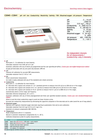 Electrochemistry                                                                                                            benchtop meters/data-loggers



C3040 • C3041                 pH - mV - Ion - Conductivity - Resistivity - Salinity - TDS - Dissolved oxygen - Air pressure - Temperature

                                                                                                                       pH                   -2...+16 pH
                                                                                                                       mV                     ±2000 mV
                                                                                                                       Ion          0.01 ng/l...100 g/l
                                                                                                                       Conductivity    0...2000 mS/cm
                                                                                                                       Resistivity      0...200 MΩ.cm
                                                                                                                       Salinity               0...70 ppt
                                                                                                                       TDS                   0...100 g/l
                                                                                                                       Dissolved oxygen     0...60 mg/l
                                                                                                                                                0...600%
                                                                                                                       Air pressure     600...1300 hPa
                                                                                                                       Temperature          -5...+105°C




                                                                                                                       Six independent channels
                                                                                                                       for all measurements !
                                                                                                                       (conductivity: only 2 channels)

= pH
  Multi-point (1...5) calibration for more linearity.
     Selectable resolution from 0.001 pH to 0.1 pH.
     Automatic calibration with any of eleven pre-programmed and five user specified pH buffers. Create your own buffer/temperature tables!
     Accepts pH electrodes with any zero point (Eo) between ±999 mV.
= mV
  Features mV calibration for accurate ORP measurements.
     Selectable resolution from 0.1 mV to 1 mV.
= Ion
  Direct concentration measurement.
     Ion mode is easily calibrated with any of five standards and a blank correction.
= Conductivity
  Multi-point (1...3) calibration for more linearity.
     An electrode with a typical cell constant of 1 cm-1 (standard) permits to measure from 0.01 µS/cm to 200 mS/cm in five ranges.
     An electrode with a typical cell constant of 0.1 cm-1 permits to measure from 0.001 µS/cm to 20 mS/cm in five ranges.
     An electrode with a typical cell constant of 10 cm-1 permits to measure from 0.1 µS/cm to 2000 mS/cm in five ranges.
     Automatically selects correct range and frequency.
     Selectable reference temperature: 20° or 25°C.
     Automatic calibration with any of three preprogrammed and three user specified standard solutions. Create your own standard/temperature
     tables!
     Allows to lock the initial conductivity range to avoid non-linear titration curves.
     Accurate low conductivity measurements by eliminating the capacitive component of the electrode and its cable (avoid the use of long cables!).
= Dissolved oxygen
  Operates with a galvanic dissolved oxygen electrode requiring no polarisation time and no zero calibration.
     Selectable resolution from 0.01 mg/l (0.1%) to 0.1 mg/l (1%).
     Automatic air pressure compensation 600-1300 hPa.
= Temperature
  Reads temperatures with 0.1°C resolution.
     Manual or automatic temperature compensation (O2: 0...50°C).
     Calibrates temperature probe for quality measurements.

CODE        DESCRIPTION
C3040       Meter only (USB version) + USB cable + mains adaptor
C3041       Meter only (Ethernet version) + mains adaptor
SH300       Flexible electrode holder (optional)
A4800       Wall mounting kit (optional)
A4049       Car adaptor, 12 V (optional)
è Add a    $-sign for 120 VAC versions, e.g.: C3040$, è Add a U-sign for UK plug versions, e.g.: C3040U


10                                                                           Consort • Tel: (+32) (0)14 41 12 79 • Fax: (+32) (0)14 42 91 79 • E-mail: sales@consort.be
 