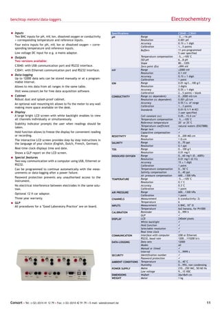 benchtop meters/data-loggers                                                                                                    Electrochemistry

= Inputs                                                                            Specifications                                   C3040 - C3041
  Two BNC inputs for pH, mV, Ion, dissolved oxygen or conductivity                  pH                   Range                       -2...+16 pH
  + corresponding temperature and reference inputs.                                                      Resolution                  0.001 pH
                                                                                                         Accuracy                    0.1% ± 1 digit
   Four extra inputs for pH, mV, Ion or dissolved oxygen + corre-
                                                                                                         Calibration                 1...5 points
   sponding temperature and reference inputs.
                                                                                                         Buffers                     11 pre-programmed
   Low voltage DC input for e.g. a mains adaptor.                                                                                    5 user specified
= Outputs                                                                                                Temperature compensation    -5...+105°C
  Two versions available:                                                                                ISO-pH                      6...8 pH
                                                                                                         Slope                       80...120%
   C3040: with USB communication port and RS232 interface.                                               Zero point (Eo)             ±999 mV
   C3041: with Ethernet communication port and RS232 interface.                     mV                   Range                       ±2000 mV
                                                                                                         Resolution                  0.1 mV
= Data-logging                                                                                           Accuracy                    0.1% ± 1 digit
  Up to 12000 data sets can be stored manually or at a program-                                          Calibration                 1 point
  mable interval.                                                                   ION                  Range                       0.01 ng/l...100 g/l
   Allows to mix data from all ranges in the same table.                                                 Resolution                  3 digits
                                                                                                         Accuracy                    0.5% ± 1 digit
   Visit www.consort.be for free data acquisition software.
                                                                                                         Calibration                 2...5 points + blank
= Cabinet                                                                           CONDUCTIVITY         Range (cc dependent)        0...2000 mS/cm
  Robust dust and splash-proof cabinet.                                                                  Resolution (cc dependent)   0.001 µS/cm
   An optional wall mounting kit allows to fix the meter to any wall                                     Accuracy                    0.5% f.s. of range
                                                                                                         Calibration                 1...3 points
   making more space available on the desk.
                                                                                                         Standards                   0.01/0.1/1 M KCl
= Display                                                                                                                            3 user specified
  A large bright LCD screen with white backlight enables to view                                         Cell constant (cc)          0.05...15.0 cm-1
  all channels individually or simultaneously.                                                           Temperature compensation    -5...+105°C
   Stability indicator prompts the user when readings should be                                          Reference temperature       20° or 25°C
                                                                                                         Temperature coefficient     natural waters (EN27888)
   taken.
                                                                                                         Range lock                  ü
   Hold function allows to freeze the display for convenient reading                                     Capacitive compensation     ü
   or recording.                                                                    RESISTIVITY          Range                       0...200 MΩ.cm
   The interactive LCD screen provides step by step instructions in                                      Resolution                  1 Ω.cm
   the language of your choice (English, Dutch, French, German).                    SALINITY             Range                       0...70 ppt
                                                                                                         Resolution                  0.1 ppt
   Real-time clock displays time and date.                                          TDS                  Range                       0...100 g/l
   Shows a GLP report on the LCD screen.                                                                 Resolution                  0.01 mg/l
                                                                                    DISSOLVED OXYGEN     Range                       0...60 mg/l (0...600%)
= Special features                                                                                       Resolution                  0.01 mg/l (0.1%)
  Two-way communication with a computer using USB, Ethernet or                                           Accuracy                    1% ± 1 digit
  RS232.                                                                                                 Calibration                 1 point
   Can be programmed to continue automatically with the meas-                                            Temperature compensation    0...50°C
   urements or data-logging after a power failure.                                                       Salinity compensation       0...40 ppt
                                                                                                         Air pressure compensation   600...1300 hPa
   Password protection prevents any unauthorised access to the                                           Range                       -5...+105°C
                                                                                    TEMPERATURE
   instrument.                                                                                           Resolution                  0.1°C
   No electrical interference between electrodes in the same solu-                                       Accuracy                    0.3°C
   tion.                                                                                                 Calibration                 1 point
                                                                                    AIR PRESSURE         Range                       600...1300 hPa
   Optional 12 V car adaptor.
                                                                                                         Calibration                 1 point
   Three year warranty.                                                             CHANNELS             Measurement                 6 (conductivity: 2)
= GLP                                                                                                    Temperature                 6
  All procedures for a "Good Laboratory Practice" are on board.                     INPUTS               Measurement                 6 BNC, 1012 Ω
                                                                                                         Temperature                 6x2 banana, for Pt1000
                                                                                    CALIBRATION          Reminder                    0...999 h
                                                                                                         GLP                         ü
                                                                                    DISPLAY              LCD                         240x64 pixels
                                                                                                         White backlight             ü
                                                                                                         Hold function               ü
                                                                                                         Selectable resolution       ü
                                                                                                         Real time clock             ü
                                                                                    COMMUNICATION        Interface with computer     USB or Ethernet
                                                                                                         RS232, baud rate            1200...115200 b/s
                                                                                    DATA-LOGGING         Data sets                   12000
                                                                                                         Modes                       all
                                                                                                         Manual or timed             ü
                                                                                                         Interval                    1...9999 s
                                                                                    SECURITY             Identification number       ü
                                                                                                         Password protection         ü
                                                                                    AMBIENT CONDITIONS   Temperature                 0...40°C
                                                                                                         Humidity                    0...95%, non condensing
                                                                                    POWER SUPPLY         Mains                       210...250 VAC, 50/60 Hz
                                                                                                         Low voltage                 9...15 VDC
                                                                                    DIMENSIONS           WxDxH                       26x18x9 cm
                                                                                    WEIGHT               Meter                       1 kg




Consort • Tel: (+32) (0)14 41 12 79 • Fax: (+32) (0)14 42 91 79 • E-mail: sales@consort.be                                                                  11
 