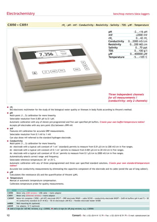 Electrochemistry                                                                                                         benchtop meters/data-loggers



C3050 • C3051                                                 rH2 - pH - mV - Conductivity - Resistivity - Salinity - TDS - µW - Temperature

                                                                                                                    pH                          -2...+16 pH
                                                                                                                    mV                            ±2000 mV
                                                                                                                    rH2                           0...42 rH2
                                                                                                                    Conductivity           0...2000 mS/cm
                                                                                                                    Resistivity             0...200 MΩ.cm
                                                                                                                    Salinity                      0...70 ppt
                                                                                                                    TDS                          0...100 g/l
                                                                                                                    µW                       0...400000 µW
                                                                                                                    Temperature                 -5...+105°C




                                                                                                                    Three independent channels
                                                                                                                    for all measurements !
                                                                                                                    (conductivity: only 2 channels)

= rH2
  Bio-electronic multimeter for the study of the biological water quality or illnesses in body fluids according to Vincent's method.
= pH
  Multi-point (1...5) calibration for more linearity.
     Selectable resolution from 0.001 pH to 0.1 pH.
     Automatic calibration with any of eleven pre-programmed and five user specified pH buffers. Create your own buffer/temperature tables!
     Accepts pH electrodes with any zero point (Eo) between ±999 mV.
= mV
  Features mV calibration for accurate ORP measurements.
     Selectable resolution from 0.1 mV to 1 mV.
     Can also show mV referred to the standard hydrogen electrode.
= Conductivity
  Multi-point (1...3) calibration for more linearity.
     An electrode with a typical cell constant of 1 cm-1 (standard) permits to measure from 0.01 µS/cm to 200 mS/cm in five ranges.
     An electrode with a typical cell constant of 0.1 cm-1 permits to measure from 0.001 µS/cm to 20 mS/cm in five ranges.
     An electrode with a typical cell constant of 10 cm-1 permits to measure from 0.1 µS/cm to 2000 mS/cm in five ranges.
     Automatically selects correct range and frequency.
     Selectable reference temperature: 20° or 25°C.
     Automatic calibration with any of three preprogrammed and three user specified standard solutions. Create your own standard/temperature
     tables!
     Accurate low conductivity measurements by eliminating the capacitive component of the electrode and its cable (avoid the use of long cables!).
= µW
  Calculates the resistance (Ω) and the quantification of Vincent (µW).
= Temperature
  Manual or automatic temperature compensation.
     Calibrates temperature probe for quality measurements.


CODE     DESCRIPTION
C3050    Meter only (USB version) + USB cable + mains adaptor
C3051    Meter only (Ethernet version) + mains adaptor
C3050T   Meter kit complete: C3050 + pH/ATC electrode SP21T + ORP electrode SP60X + cable SC01B + conductivity electrode SK20T + 2x50 ml buffers (pH 4 and 7) + 50
         ml conductivity standard (0.01 M KCl) + 50 ml electrolyte (3M KCl) + flexible electrode holder SH300
A4800    Wall mounting kit (optional)
A4049    Car adaptor, 12 V (optional)
è Add a $-sign for 120 VAC versions, e.g.: C3050$, è Add a U-sign for UK plug versions, e.g.: C3050U


12                                                                        Consort • Tel: (+32) (0)14 41 12 79 • Fax: (+32) (0)14 42 91 79 • E-mail: sales@consort.be
 