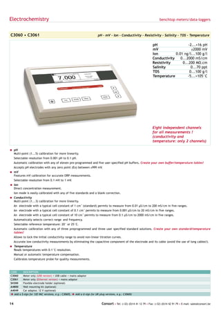Electrochemistry                                                                                                            benchtop meters/data-loggers



C3060 • C3061                                                             pH - mV - Ion - Conductivity - Resistivity - Salinity - TDS - Temperature

                                                                                                                       pH                   -2...+16 pH
                                                                                                                       mV                     ±2000 mV
                                                                                                                       Ion          0.01 ng/l...100 g/l
                                                                                                                       Conductivity    0...2000 mS/cm
                                                                                                                       Resistivity      0...200 MΩ.cm
                                                                                                                       Salinity               0...70 ppt
                                                                                                                       TDS                   0...100 g/l
                                                                                                                       Temperature          -5...+105°C




                                                                                                                       Eight independent channels
                                                                                                                       for all measurements !
                                                                                                                       (conductivity and
                                                                                                                       temperature: only 2 channels)

= pH
  Multi-point (1...5) calibration for more linearity.
     Selectable resolution from 0.001 pH to 0.1 pH.
     Automatic calibration with any of eleven pre-programmed and five user specified pH buffers. Create your own buffer/temperature tables!
     Accepts pH electrodes with any zero point (Eo) between ±999 mV.
= mV
  Features mV calibration for accurate ORP measurements.
     Selectable resolution from 0.1 mV to 1 mV.
= Ion
  Direct concentration measurement.
     Ion mode is easily calibrated with any of five standards and a blank correction.
= Conductivity
  Multi-point (1...3) calibration for more linearity.
     An electrode with a typical cell constant of 1 cm-1 (standard) permits to measure from 0.01 µS/cm to 200 mS/cm in five ranges.
     An electrode with a typical cell constant of 0.1 cm-1 permits to measure from 0.001 µS/cm to 20 mS/cm in five ranges.
     An electrode with a typical cell constant of 10 cm-1 permits to measure from 0.1 µS/cm to 2000 mS/cm in five ranges.
     Automatically selects correct range and frequency.
     Selectable reference temperature: 20° or 25°C.
     Automatic calibration with any of three preprogrammed and three user specified standard solutions. Create your own standard/temperature
     tables!
     Allows to lock the initial conductivity range to avoid non-linear titration curves.
     Accurate low conductivity measurements by eliminating the capacitive component of the electrode and its cable (avoid the use of long cables!).
= Temperature
  Reads temperatures with 0.1°C resolution.
     Manual or automatic temperature compensation.
     Calibrates temperature probe for quality measurements.



CODE        DESCRIPTION
C3060       Meter only (USB version) + USB cable + mains adaptor
C3061       Meter only (Ethernet version) + mains adaptor
SH300       Flexible electrode holder (optional)
A4800       Wall mounting kit (optional)
A4049       Car adaptor, 12 V (optional)
è Add a    $-sign for 120 VAC versions, e.g.: C3060$, è Add a U-sign for UK plug versions, e.g.: C3060U


14                                                                           Consort • Tel: (+32) (0)14 41 12 79 • Fax: (+32) (0)14 42 91 79 • E-mail: sales@consort.be
 