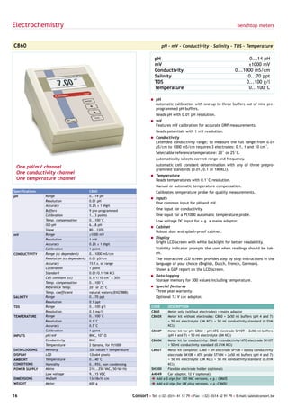 Electrochemistry                                                                                                                          benchtop meters



C860                                                                                      pH - mV - Conductivity - Salinity - TDS - Temperature

                                                                                      pH                                                        0...14 pH
                                                                                      mV                                                       ±1000 mV
                                                                                      Conductivity                                       0...1000 mS/cm
                                                                                      Salinity                                                 0...70 ppt
                                                                                      TDS                                                     0...100 g/l
                                                                                      Temperature                                              0...100°C

                                                                                   = pH
                                                                                     Automatic calibration with one up to three buffers out of nine pre-
                                                                                     programmed pH buffers.
                                                                                      Reads pH with 0.01 pH resolution.
                                                                                   = mV
                                                                                     Features mV calibration for accurate ORP measurements.
                                                                                      Reads potentials with 1 mV resolution.
                                                                                   = Conductivity
                                                                                     Extended conductivity range; to measure the full range from 0.01
                                                                                     µS/cm to 1000 mS/cm requires 3 electrodes: 0.1, 1 and 10 cm-1.
                                                                                      Selectable reference temperature: 20° or 25°C.
                                                                                      Automatically selects correct range and frequency.
                                                                                      Automatic cell constant determination with any of three prepro-
 One pH/mV channel                                                                    grammed standards (0.01, 0.1 or 1M KCl).
 One conductivity channel
                                                                                   = Temperature
 One temperature channel                                                             Reads temperatures with 0.1°C resolution.
                                                                                      Manual or automatic temperature compensation.
Specifications                               C860                                     Calibrates temperature probe for quality measurements.
pH               Range                       0...14 pH
                                                                                   = Inputs
                 Resolution                  0.01 pH
                                                                                     One common input for pH and mV.
                 Accuracy                    0.2% ± 1 digit
                 Buffers                     9 pre-programmed                         One input for conductivity.
                 Calibration                 1...3 points                             One input for a Pt1000 automatic temperature probe.
                 Temp. compensation          0...100°C                                Low voltage DC input for e.g. a mains adaptor.
                 ISO-pH                      6...8 pH
                                                                                   = Cabinet
                 Slope                       80...120%
                                                                                     Robust dust and splash-proof cabinet.
mV               Range                       ±1000 mV
                 Resolution                  1 mV                                  = Display
                 Accuracy                    0.2% ± 1 digit
                                                                                     Bright LCD screen with white backlight for better readability.
                 Calibration                 1 point                                  Stability indicator prompts the user when readings should be tak-
CONDUCTIVITY     Range (cc dependent)        0...1000 mS/cm                           en.
                 Resolution (cc dependent)   0.01 µS/cm                               The interactive LCD screen provides step by step instructions in the
                 Accuracy                    1% f.s. of range                         language of your choice (English, Dutch, French, German).
                 Calibration                 1 point                                  Shows a GLP report on the LCD screen.
                 Standard                    0.01/0.1/1M KCl
                                                                                   = Data-logging
                 Cell constant (cc)          0.1/1/10 cm-1 ± 30%
                                                                                     Storage memory for 300 values including temperature.
                 Temp. compensation          0...100°C
                 Reference Temp.             20° or 25°C                           = Special features
                 Temp. coefficient           natural waters (EN27888)                Three year warranty.
SALINITY         Range                       0...70 ppt                               Optional 12 V car adaptor.
                 Resolution                  0.1 ppt
TDS              Range                       0...100 g/l                            CODE      DESCRIPTION
                 Resolution                  0.1 mg/l                               C860      Meter only (without electrodes) + mains adaptor
TEMPERATURE      Range                       0...100°C                              C860X     Meter kit without electrodes: C860 + 2x50 ml buffers (pH 4 and 7)
                 Resolution                  0.1°C                                            + 50 ml electrolyte (3M KCl) + 50 ml conductivity standard (0.01M
                 Accuracy                    0.5°C                                            KCl)
                 Calibration                 1 point                                C860P     Meter kit for pH: C860 + pH/ATC electrode SP10T + 2x50 ml buffers
INPUTS           pH/mV                       BNC, 1012 Ω                                      (pH 4 and 7) + 50 ml electrolyte (3M KCl)
                 Conductivity                BNC                                    C860K     Meter kit for conductivity: C860 + conductivity/ATC electrode SK10T
                 Temperature                 2 banana, for Pt1000                             + 50 ml conductivity standard (0.01M KCl)
DATA-LOGGING     Memory                      300 values + temperature               C860T    Meter kit complete: C860 + pH electrode SP10B + epoxy conductivity
DISPLAY          LCD                         128x64 pixels                                   electrode SK10B + ATC probe ST10N + 2x50 ml buffers (pH 4 and 7)
AMBIENT          Temperature                 0...40°C                                        + 50 ml electrolyte (3M KCl) + 50 ml conductivity standard (0.01M
CONDITIONS       Humidity                    0...95%, non condensing                         KCl)
POWER SUPPLY     Mains                       210...250 VAC, 50/60 Hz                SH300    Flexible electrode holder (optional)
                 Low voltage                 9...15 VDC                             A4049    Car adaptor, 12 V (optional)
DIMENSIONS       WxDxH                       13x18x10 cm                            è Add a $-sign for 120 VAC versions, e.g.: C860$
WEIGHT           Meter                       600 g                                  è Add a U-sign for UK plug versions, e.g.:C860U


16                                                                      Consort • Tel: (+32) (0)14 41 12 79 • Fax: (+32) (0)14 42 91 79 • E-mail: sales@consort.be
 