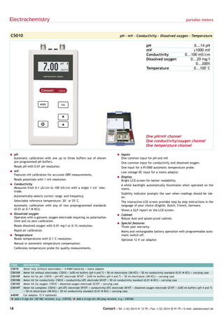 Electrochemistry                                                                                                                             portable meters



C5010                                                                                   pH - mV - Conductivity - Dissolved oxygen - Temperature

                                                                                                             pH                                   0...14 pH
                                                                                                             mV                                   ±1000 mV
                                                                                                             Conductivity                   0...100 mS/cm
                                                                                                             Dissolved oxygen                   0...20 mg/l
                                                                                                                                                   0...200%
                                                                                                             Temperature                          0...100°C




                                                                                                             One pH/mV channel
                                                                                                             One conductivity/oxygen channel
                                                                                                             One temperature channel

= pH                                                                                 = Inputs
  Automatic calibration with one up to three buffers out of eleven                     One common input for pH and mV.
  pre-programmed pH buffers.                                                             One common input for conductivity and dissolved oxygen.
     Reads pH with 0.01 pH resolution.                                                   One input for a Pt1000 automatic temperature probe.
= mV                                                                                     Low voltage DC input for a mains adaptor.
  Features mV calibration for accurate ORP measurements.
                                                                                     = Display
     Reads potentials with 1 mV resolution.                                            Bright LCD screen for better readability.
= Conductivity                                                                           A white backlight automatically illuminates when operated on the
  Measures from 0.1 µS/cm to 100 mS/cm with a single 1 cm-1 elec-                        mains.
  trode.
                                                                                         Stability indicator prompts the user when readings should be tak-
     Automatically selects correct range and frequency.                                  en.
     Selectable reference temperature: 20° or 25°C.                                      The interactive LCD screen provides step by step instructions in the
     Automatic calibration with any of two preprogrammed standards                       language of your choice (English, Dutch, French, German).
     (0.01 or 0.1 M KCl).                                                                Shows a GLP report on the LCD screen.
= Dissolved oxygen                                                                   = Cabinet
  Operates with a galvanic oxygen electrode requiring no polarisation                  Robust dust and splash-proof cabinet.
  time and no zero calibration.
                                                                                     = Special features
     Reads dissolved oxygen with 0.01 mg/l or 0.1% resolution.                         Three year warranty.
     Rapid air calibration.                                                              Mains and rechargeable battery operation with programmable auto-
= Temperature                                                                            matic switch-off.
  Reads temperatures with 0.1°C resolution.                                              Optional 12 V car adaptor.
     Manual or automatic temperature compensation.
     Calibrates temperature probe for quality measurements.




CODE     DESCRIPTION
C5010    Meter only (without electrodes) + 4 NiMH batteries + mains adaptor
C5010X   Meter kit without electrodes: C5010 + 2x50 ml buffers (pH 4 and 7) + 50 ml electrolyte (3M KCl) + 50 ml conductivity standard (0.01 M KCl) + carrying case
C5010P   Meter kit for pH: C5010 + pH/ATC electrode SP10T + 2x50 ml buffers (pH 4 and 7) + 50 ml electrolyte (3M KCl) + carrying case
C5010K   Meter kit for conductivity: C5010 + conductivity/ATC electrode SK10T + 50 ml conductivity standard (0.01 M KCl) + carrying case
C5010Z   Meter kit for oxygen: C5010 + dissolved oxygen electrode SZ10T + carrying case
C5010T   Meter kit complete: C5010 + pH/ATC electrode SP10T + conductivity/ATC electrode SK10T + dissolved oxygen electrode SZ10T + 2x50 ml buffers (pH 4 and 7)
         + 50 ml electrolyte (3M KCl) + 50 ml conductivity standard (0.01 M KCl) + carrying case
A4049    Car adaptor, 12 V (optional)
è Add a $-sign for 120 VAC versions, e.g.: C5010$, è Add a U-sign for UK plug versions, e.g.: C5010U


18                                                                        Consort • Tel: (+32) (0)14 41 12 79 • Fax: (+32) (0)14 42 91 79 • E-mail: sales@consort.be
 