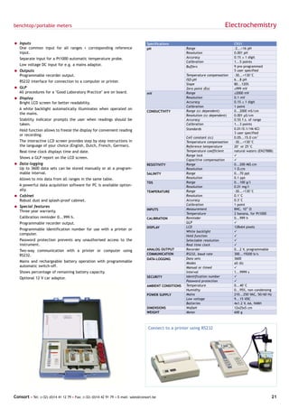 benchtop/portable meters                                                                                                        Electrochemistry

= Inputs                                                                            Specifications                                   C931
  One common input for all ranges + corresponding reference                         pH                   Range                       -2...+16 pH
  input.                                                                                                 Resolution                  0.001 pH
   Separate input for a Pt1000 automatic temperature probe.                                              Accuracy                    0.1% ± 1 digit
                                                                                                         Calibration                 1...5 points
   Low voltage DC input for e.g. a mains adaptor.                                                        Buffers                     9 pre-programmed
= Outputs                                                                                                                            5 user specified
  Programmable recorder output.                                                                          Temperature compensation    -30...+130°C
                                                                                                         ISO-pH                      6...8 pH
   RS232 interface for connection to a computer or printer.
                                                                                                         Slope                       80...120%
= GLP                                                                                                    Zero point (Eo)             ±999 mV
  All procedures for a "Good Laboratory Practice" are on board.                     mV                   Range                       ±2000 mV
= Display                                                                                                Resolution                  0.1 mV
  Bright LCD screen for better readability.                                                              Accuracy                    0.1% ± 1 digit
                                                                                                         Calibration                 1 point
   A white backlight automatically illuminates when operated on
                                                                                    CONDUCTIVITY         Range (cc dependent)        0...2000 mS/cm
   the mains.                                                                                            Resolution (cc dependent)   0.001 µS/cm
   Stability indicator prompts the user when readings should be                                          Accuracy                    0.5% f.s. of range
   taken.                                                                                                Calibration                 1...3 points
   Hold function allows to freeze the display for convenient reading                                     Standards                   0.01/0.1/1M KCl
                                                                                                                                     3 user specified
   or recording.
                                                                                                         Cell constant (cc)          0.05...15.0 cm-1
   The interactive LCD screen provides step by step instructions in                                      Temperature compensation    -30...+130°C
   the language of your choice (English, Dutch, French, German).                                         Reference temperature       20° or 25°C
   Real-time clock displays time and date.                                                               Temperature coefficient     natural waters (EN27888)
                                                                                                         Range lock                  ü
   Shows a GLP report on the LCD screen.
                                                                                                         Capacitive compensation     ü
= Data-logging                                                                      RESISTIVITY          Range                       0...200 MΩ.cm
  Up to 3600 data sets can be stored manually or at a program-                                           Resolution                  1 Ω.cm
  mable interval.                                                                   SALINITY             Range                       0...70 ppt
   Allows to mix data from all ranges in the same table.                                                 Resolution                  0.1 ppt
                                                                                    TDS                  Range                       0...100 g/l
   A powerful data acquisition software for PC is available option-                                      Resolution                  0.01 mg/l
   ally.                                                                            TEMPERATURE          Range                       -30...+130°C
= Cabinet                                                                                                Resolution                  0.1°C
  Robust dust and splash-proof cabinet.                                                                  Accuracy                    0.3°C
                                                                                                         Calibration                 1 point
= Special features
                                                                                    INPUTS               Measurement                 BNC, 1012 Ω
  Three year warranty.
                                                                                                         Temperature                 2 banana, for Pt1000
   Calibration reminder 0...999 h.                                                  CALIBRATION          Reminder                    0...999 h
   Programmable recorder output.                                                                         GLP                         ü
                                                                                    DISPLAY              LCD                         128x64 pixels
   Programmable identification number for use with a printer or
                                                                                                         White backlight             ü
   computer.                                                                                             Hold function               ü
   Password protection prevents any unauthorised access to the                                           Selectable resolution       ü
   instrument.                                                                                           Real time clock             ü
   Two-way communication with a printer or computer using                           ANALOG OUTPUT        Recorder                    0...2 V, programmable
   RS232.                                                                           COMMUNICATION        RS232, baud rate            300...19200 b/s
                                                                                    DATA-LOGGING         Data sets                   3600
   Mains and rechargeable battery operation with programmable                                            Modes                       all (6)
   automatic switch-off.                                                                                 Manual or timed             ü
   Shows percentage of remaining battery capacity.                                                       Interval                    1...9999 s
   Optional 12 V car adaptor.                                                       SECURITY             Identification number       ü
                                                                                                         Password protection         ü
                                                                                    AMBIENT CONDITIONS   Temperature                 0...40°C
                                                                                                         Humidity                    0...95%, non condensing
                                                                                    POWER SUPPLY         Mains                       210...250 VAC, 50/60 Hz
                                                                                                         Low voltage                 9...15 VDC
                                                                                                         Batteries                   4x1.2 V, AA, NiMH
                                                                                    DIMENSIONS           WxDxH                       12x25x5 cm
                                                                                    WEIGHT               Meter                       600 g



                                                                                     Connect to a printer using RS232




Consort • Tel: (+32) (0)14 41 12 79 • Fax: (+32) (0)14 42 91 79 • E-mail: sales@consort.be                                                                  21
 