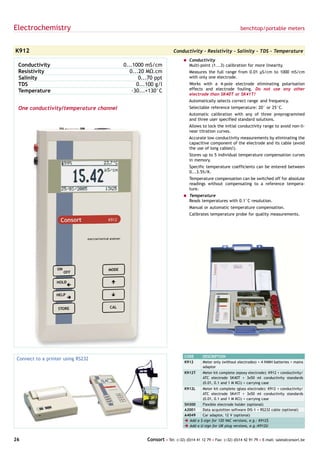 Electrochemistry                                                                                       benchtop/portable meters



K912                                                            Conductivity - Resistivity - Salinity - TDS - Temperature
                                                                      = Conductivity
 Conductivity                           0...1000 mS/cm                  Multi-point (1...3) calibration for more linearity.
 Resistivity                               0...20 MΩ.cm                  Measures the full range from 0.01 µS/cm to 1000 mS/cm
 Salinity                                      0...70 ppt                with only one electrode.
 TDS                                          0...100 g/l                Works with a 4-pole electrode eliminating polarisation
 Temperature                                -30...+130°C                 effects and electrode fouling. Do not use any other
                                                                         electrode than SK40T or SK41T!
                                                                         Automatically selects correct range and frequency.
 One conductivity/temperature channel                                    Selectable reference temperature: 20° or 25°C.
                                                                         Automatic calibration with any of three preprogrammed
                                                                         and three user specified standard solutions.
                                                                         Allows to lock the initial conductivity range to avoid non-li-
                                                                         near titration curves.
                                                                         Accurate low conductivity measurements by eliminating the
                                                                         capacitive component of the electrode and its cable (avoid
                                                                         the use of long cables!).
                                                                         Stores up to 5 individual temperature compensation curves
                                                                         in memory.
                                                                         Specific temperature coefficients can be entered between
                                                                         0...3.5%/K.
                                                                         Temperature compensation can be switched off for absolute
                                                                         readings without compensating to a reference tempera-
                                                                         ture.
                                                                      = Temperature
                                                                        Reads temperatures with 0.1°C resolution.
                                                                         Manual or automatic temperature compensation.
                                                                         Calibrates temperature probe for quality measurements.




                                                                       CODE      DESCRIPTION
 Connect to a printer using RS232
                                                                       K912      Meter only (without electrodes) + 4 NiMH batteries + mains
                                                                                 adaptor
                                                                       K912T     Meter kit complete (epoxy electrode): K912 + conductivity/
                                                                                 ATC electrode SK40T + 3x50 ml conductivity standards
                                                                                 (0.01, 0.1 and 1 M KCl) + carrying case
                                                                       K912L    Meter kit complete (glass electrode): K912 + conductivity/
                                                                                ATC electrode SK41T + 3x50 ml conductivity standards
                                                                                (0.01, 0.1 and 1 M KCl) + carrying case
                                                                       SH300    Flexible electrode holder (optional)
                                                                       A2001    Data acquisition software DIS-1 + RS232 cable (optional)
                                                                       A4049    Car adaptor, 12 V (optional)
                                                                       è Add a $-sign for 120 VAC versions, e.g.: K912$
                                                                       è Add a U-sign for UK plug versions, e.g.:K912U


26                                                Consort • Tel: (+32) (0)14 41 12 79 • Fax: (+32) (0)14 42 91 79 • E-mail: sales@consort.be
 