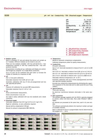 Electrochemistry                                                                                                                                 data-logger



D230                                                                  pH - mV - Ion - Conductivity - TDS - Dissolved oxygen - Temperature

                                                                                                               pH                      0...14 pH
                                                                                                               mV                      ±2000 mV
                                                                                                               Ion                    0...100 g/l
                                                                                                               Conductivity     0...2000 mS/cm
                                                                                                               TDS                    0...100 g/l
                                                                                                               Dissolved oxygen      0...60 mg/l
                                                                                                               Temperature          -30...+130°C




                                                                                                               4...28    pH/mV/Ion channels
                                                                                                               4...28    conductivity channels
                                                                                                               4...28    oxygen channels
                                                                                                               4...28    temperature channels

= Modular system                                                                  = Temperature
  Built in a standard 19" rack and cabinet the central unit accepts up              Manual or automatic temperature compensation.
  to 7 modules. Different modules can be mixed in one unit.                          Calibrates temperature probe for quality measurements.
     There are two modules available: with four pH/mV/Ion/O2 + four               = Conductivity
     temperature channels or with four conductivity/TDS + four tem-                 One-point calibration.
     perature channels.
                                                                                     Use a 1 cm-1 electrode (standard) to measure from 0.1 µS/cm to 200
     All parameters including set-up, calibration and display are control-           mS/cm.
     led through any computer via a single RS232 connection.
                                                                                     Use a 0.01 cm-1 electrode to measure from 0.001 µS/cm to 2 mS/cm.
     Up to 16 units can be combined with each other to increase the
     number of channels to a maximum of 448.                                         Use a 0.1 cm-1 electrode to measure from 0.01 µS/cm to 20 mS/cm.

= pH                                                                                 Use a 10 cm-1 electrode to measure from 1 µS/cm to 2000 mS/cm.
  One- or two-point calibration.                                                     Selectable reference temperature: 20° or 25°C.
     Selectable resolution from 0.001 pH to 0.1 pH.                                  Automatic calibration with any of three preprogrammed and three
     Automatic calibration with any of nine pre-programmed and two                   user specified standard solutions.
     user specified pH buffers.                                                      Accurate low conductivity measurements by eliminating the capaci-
= mV                                                                                 tive component of the electrode and its cable (avoid the use of long
  Features mV calibration for accurate ORP measurements.                             cables!).

     Selectable resolution from 0.1 mV to 1 mV.                                   = Special features
                                                                                    Three year warranty.
= Ion
  Direct concentration measurement.                                                  No electrical interference between electrodes in the same solu-
                                                                                     tion.
     Shows concentration in any unit.
                                                                                  = Data acquisition
     Ion mode is easily calibrated with any two standards and a blank               The software package supplied with the D230 is specially designed
     correction.                                                                    to control, collect and store data. Runs under Windows™ 2000 or
= Dissolved oxygen                                                                  higher.
  Selectable resolution from 0.01 mg/l (0.1%) to 0.1 mg/l (1%).                      All channels are processed at the same time, each in its own win-
     Rapid air calibration, no zero calibration required.                            dow.
     Manual salinity compensation 0-40 ppt.                                          The software automatically detects the maximum number and type
     Manual air pressure compensation 800-1200 hPa.                                  of available channels.
                                                                                     Data is collected on-line at a programmable interval determined by
                                                                                     the program (4 s ... 24 h).




28                                                                     Consort • Tel: (+32) (0)14 41 12 79 • Fax: (+32) (0)14 42 91 79 • E-mail: sales@consort.be
 
