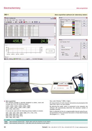 Electrochemistry                                                                                                                                data acquisition



DIS-1                                                                                                Data acquisition software for laboratory meters




= Data acquisition                                                                          Runs under Windows™ 2000 or higher.
  This software package is specially designed to collect, store and                         All measurements of multi-channel instruments are processed at the
  manage data from the following models:                                                    same time, each in its own window.
     C3010, C3020, C3030, C3040, C3050, C3060.                                              By selecting the model, which is connected to the computer, the
     C3011, C3021, C3031, C3041, C3051, C3061.                                              software will automatically determine the maximum number of
     C931, C932, C933, K912.                                                                available channels.
     It can also be used with the following previous models or versions:                    Data is collected on-line at a programmable interval using the pre-
     C831, C832, C833, C834, C835, C868, C731, C732, C733.                                  set parameters of the connected instrument or those determined by
     P901, P902, P903, K911, Z921.                                                          the program (1 s ... 24 h).
     R305, R315, R325, R335, R735.
     T851, T852, T871, T872.

CODE       DESCRIPTION
A2001      Data acquisition software DIS-1 + RS232 cable (verify the interface on your meter!)
A2005      Data acquisition software DIS-1 + USB cable (verify the interface on your meter!)


30                                                                           Consort • Tel: (+32) (0)14 41 12 79 • Fax: (+32) (0)14 42 91 79 • E-mail: sales@consort.be
 