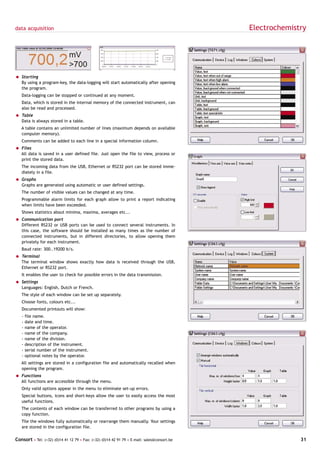 data acquisition                                                                             Electrochemistry




= Starting
  By using a program-key, the data-logging will start automatically after opening
  the program.
   Data-logging can be stopped or continued at any moment.
   Data, which is stored in the internal memory of the connected instrument, can
   also be read and processed.
= Table
  Data is always stored in a table.
   A table contains an unlimited number of lines (maximum depends on available
   computer memory).
   Comments can be added to each line in a special information column.
= Files
  All data is saved in a user defined file. Just open the file to view, process or
  print the stored data.
   The incoming data from the USB, Ethernet or RS232 port can be stored imme-
   diately in a file.
= Graphs
  Graphs are generated using automatic or user defined settings.
   The number of visible values can be changed at any time.
   Programmable alarm limits for each graph allow to print a report indicating
   when limits have been exceeded.
   Shows statistics about minima, maxima, averages etc...
= Communication port
  Different RS232 or USB ports can be used to connect several instruments. In
  this case, the software should be installed as many times as the number of
  connected instruments, but in different directories, to allow opening them
  privately for each instrument.
   Baud rate: 300..19200 b/s.
= Terminal
  The terminal window shows exactly how data is received through the USB,
  Ethernet or RS232 port.
   It enables the user to check for possible errors in the data transmission.
= Settings
  Languages: English, Dutch or French.
   The style of each window can be set up separately.
   Choose fonts, colours etc...
   Documented printouts will show:
   -   file name.
   -   date and time.
   -   name of the operator.
   -   name of the company.
   -   name of the division.
   -   description of the instrument.
   -   serial number of the instrument.
   -   optional notes by the operator.
   All settings are stored in a configuration file and automatically recalled when
   opening the program.
= Functions
  All functions are accessible through the menu.
   Only valid options appear in the menu to eliminate set-up errors.
   Special buttons, icons and short-keys allow the user to easily access the most
   useful functions.
   The contents of each window can be transferred to other programs by using a
   copy function.
   Tile the windows fully automatically or rearrange them manually. Your settings
   are stored in the configuration file.

Consort • Tel: (+32) (0)14 41 12 79 • Fax: (+32) (0)14 42 91 79 • E-mail: sales@consort.be                 31
 