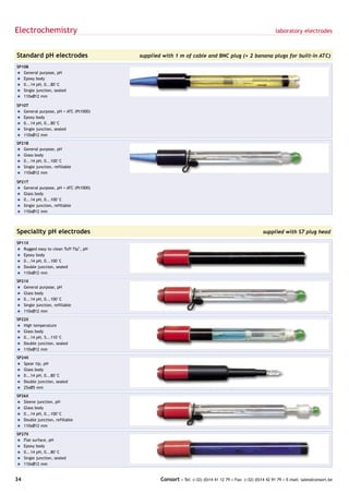 Electrochemistry                                                                                           laboratory electrodes



Standard pH electrodes                 supplied with 1 m of cable and BNC plug (+ 2 banana plugs for built-in ATC)

SP10B
= General purpose, pH
= Epoxy body
= 0...14 pH, 0...80°C
= Single junction, sealed
= 110xØ12 mm

SP10T
= General purpose, pH + ATC (Pt1000)
= Epoxy body
= 0...14 pH, 0...80°C
= Single junction, sealed
= 110xØ12 mm

SP21B
= General purpose, pH
= Glass body
= 0...14 pH, 0...100°C
= Single junction, refillable
= 110xØ12 mm

SP21T
= General purpose, pH + ATC (Pt1000)
= Glass body
= 0...14 pH, 0...100°C
= Single junction, refillable
= 110xØ12 mm




Speciality pH electrodes                                                                            supplied with S7 plug head

SP11X
= Rugged easy to clean Tuff-Tip®, pH
= Epoxy body
= 0...14 pH, 0...100°C
= Double junction, sealed
= 110xØ12 mm

SP21X
= General purpose, pH
= Glass body
= 0...14 pH, 0...100°C
= Single junction, refillable
= 110xØ12 mm

SP22X
= High temperature
= Glass body
= 0...14 pH, 5...110°C
= Double junction, sealed
= 110xØ12 mm

SP24X
= Spear tip, pH
= Glass body
= 0...14 pH, 0...80°C
= Double junction, sealed
= 25xØ5 mm

SP26X
= Sleeve junction, pH
= Glass body
= 0...14 pH, 0...100°C
= Double junction, refillable
= 110xØ12 mm

SP27X
= Flat surface, pH
= Epoxy body
= 0...14 pH, 0...80°C
= Single junction, sealed
= 110xØ12 mm


34                                             Consort • Tel: (+32) (0)14 41 12 79 • Fax: (+32) (0)14 42 91 79 • E-mail: sales@consort.be
 