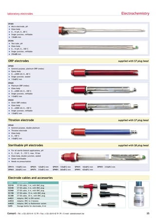 laboratory electrodes                                                                                                    Electrochemistry

SP28X
= Micro electrode, pH
= Glass body
= 0...14 pH, 0...80°C
= Single junction, refillable
= 130xØ4 mm

SP29X
= Test tube, pH
= Glass body
= 0...14 pH, 0...100°C
= Single junction, refillable
= 250xØ8 mm


ORP electrodes                                                                                                         supplied with S7 plug head

SP50X
= General purpose, platinum ORP (redox)
= Epoxy body
= 0...±2000 mV, 0...80°C
= Single junction, sealed
= 110xØ12 mm

SP60X
= Platinum ORP (redox)
= Glass body
= 0...±2000 mV, 0...100°C
= Single junction, refillable
= 110xØ12 mm

SP65X
= Silver ORP (redox)
= Glass body
= 0...±2000 mV, 0...100°C
= Single junction, refillable
= 110xØ12 mm


Titration electrode                                                                                                    supplied with S7 plug head

SP04X
= General purpose, double platinum
= Titration electrode
= Glass body
= 0...100°C
= 110xØ12 mm


Sterilisable pH electrodes                                                                                             supplied with S8 plug head

=   For all sterile biotech applications, pH
=   0...13 pH, -5...135°C, max. 10 bar
=   Glass body, double junction, sealed
=   Steam sterilisable
=   Needs no pressurisation

SP91Y: 110xØ12 mm          SP92Y: 120xØ12 mm         SP93Y: 130xØ12 mm         SP94Y: 160xØ12 mm   SP95Y: 210xØ12 mm
SP96Y: 260xØ12 mm          SP97Y: 310xØ12 mm         SP98Y: 360xØ12 mm         SP99Y: 420xØ12 mm



Electrode cables and accessories
CODE       DESCRIPTION
SC01B      S7/S8 cable, 1 m, with BNC plug
SC03B      S7/S8 cable, 3 m, with BNC plug
SC06B      S7/S8 cable, 6 m, with BNC plug
SC15B      S7/S8 cable, 15 m, with BNC plug
SC30B      S7/S8 cable, 30 m, with BNC plug
A4021      Adaptor, BNC to DIN socket
A4022      Adaptor, BNC to 2 banana
A4025      Adaptor, BNC to Radiometer socket
S295       Storage bottle for electrodes, 8 ml



Consort • Tel: (+32) (0)14 41 12 79 • Fax: (+32) (0)14 42 91 79 • E-mail: sales@consort.be                                                     35
 