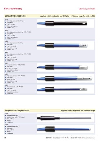 Electrochemistry                                                                                                     laboratory electrodes



Conductivity electrodes                          supplied with 1 m of cable and BNC plug (+ 2 banana plugs for built-in ATC)

SK10B
= General purpose, conductivity
= Epoxy body
= 1 cm-1, 0...80°C
= Dual graphite plates
= 110xØ12 mm

SK10T
= General purpose, conductivity + ATC (Pt1000)
= Epoxy body
= 1 cm-1, 0...80°C
= Dual graphite plates
= 110xØ12 mm

SK20B
= General purpose, conductivity
= Glass body
= 1 cm-1, 0...110°C
= Dual platinum rings
= 110xØ12 mm

SK20T
= General purpose, conductivity + ATC (Pt1000)
= Glass body
= 1 cm-1, 0...110°C
= Dual platinum rings
= 110xØ12 mm

SK21T
= Low conductivities + ATC (Pt1000)
= Glass body
= 0.1 cm-1, 0...110°C
= Dual platinum plates
= 110xØ12 mm

SK23T
= High conductivities + ATC (Pt1000)
= Glass body
= 10 cm-1, 0...110°C
= Dual platinum rings
= 130xØ12 mm

SK24T
= Micro electrode + ATC (Pt1000)
= Glass body
= 1 cm-1, 0...100°C
= Dual platinum plates
= 110xØ6 mm




Temperature Compensators                                                            supplied with 1 m of cable and 2 banana plugs

ST10N
= General purpose, ATC
= Stainless steel body, PTFE coated
= -30...+130°C
= Pt1000
= 110xØ4 mm

ST20N
= General purpose, ATC
= Glass body
= -30...+130°C
= Pt1000
= 110xØ8 mm


36                                                       Consort • Tel: (+32) (0)14 41 12 79 • Fax: (+32) (0)14 42 91 79 • E-mail: sales@consort.be
 