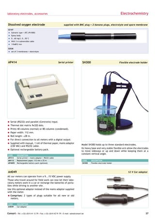 laboratory electrodes, accessories                                                                                           Electrochemistry

Dissolved oxygen electrode                                        supplied with BNC plug + 2 banana plugs, electrolyte and spare membrane

SZ10T
= Galvanic type + ATC (Pt1000)
= Epoxy body
= 0...60 mg/l, 0...50°C
= With 3 m submersible cable
= 110xØ12 mm

SZ02K
= set of 3 membranes + electrolyte




AP414                                                       Serial printer              SH300                               Flexible electrode holder




= Serial (RS232) and parallel (Centronix) input.
= Thermal dot matrix 9x320 dots.
= Prints 40 columns (normal) or 80 columns (condensed).
= Paper width: 112 mm.
= Roll length: ±28 m.
= For direct connection to all meters with a digital output.
= Supplied with manual, 1 roll of thermal paper, mains adaptor
                                                                                       Model SH300 holds up to three standard electrodes.
  (230 VAC) and RS232 cable.
                                                                                       Its heavy base and very stable flexible arm allow the electrodes
= Optional rechargeable battery pack.
                                                                                       to move sideways or up and down while keeping them at a
                                                                                       constant vertical angle.
CODE       DESCRIPTION
AP414      Serial printer + mains adaptor + RS232 cable
AM112      Replacement paper, 112 mm x 25 m                                             CODE    DESCRIPTION
AP4005     Rechargeable battery pack (optional)                                         SH300   Flexible electrode holder



A4049                                                                                                                              12 V Car adaptor
All our meters can operate from a 9...15 VDC power supply.
Those who travel around for field work can now let their labo-
ratory meters work in a car or recharge the batteries of porta-
bles while driving to another site.
Use this optional adaptor instead of the mains adaptor supplied
with the meter.
= Comprises: 2 types of plugs suitable for all new or old
  meters.

CODE       DESCRIPTION
A4049      Car adaptor


Consort • Tel: (+32) (0)14 41 12 79 • Fax: (+32) (0)14 42 91 79 • E-mail: sales@consort.be                                                          37
 