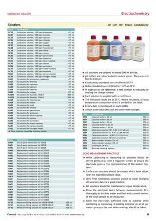 calibration solutions                                                                                                               Electrochemistry

Solutions                                                                                                           Ion - pH - mV - Redox - Conductivity
CODE       DESCRIPTION
ISC20      Calibration solution, 1000 ppm ammonium                     475   ml
ISC21      Calibration solution, 1000 ppm bromide                      475   ml
ISC23      Calibration solution, 1000 ppm calcium                      475   ml
ISC24      Calibration solution, 1000 ppm chloride                     475   ml
ISC25      Calibration solution, 1000 ppm copper                       475   ml
ISC27      Calibration solution, 1000 ppm fluoride                     475   ml
ISC28      Calibration solution, 1000 ppm fluoroborate                 475   ml
ISC29      Calibration solution, 1000 ppm iodide                       475   ml
ISC31      Calibration solution, 1000 ppm nitrate                      475   ml
ISC32      Calibration solution, 1000 ppm perchlorate                  475   ml
ISC33      Calibration solution, 1000 ppm potassium                    475   ml
ISC34      Calibration solution, 1000 ppm silver/sulphide              475   ml
ISC35      Calibration solution, 1000 ppm sodium                       475   ml
ISC36      Calibration solution, 1000 ppm surfactant                   475   ml
ISC37      Calibration solution, 1000 ppm water hardness               475   ml
ISC50      Calibration solution, 1000 ppm ammonia                      475   ml
                                                                                       = All solutions are offered in sealed 500 ml bottles.
ISC51      Calibration solution, 1000 ppm carbon dioxides              475   ml
ISC52      Calibration solution, 1000 ppm nitrogen oxides              475   ml        = pH buffers are colour coded to reduce errors. They are certi-
ISA20      ISA solution for ammonium, potassium                        475   ml          fied to 0.02 pH.
ISA21      ISA solution for bromide                                    475   ml
                                                                                       = Conductivity standards are certified to 0.5 %.
ISA22      ISA solution for cadmium                                    475   ml
ISA23      ISA solution for calcium                                    475   ml        = Redox standards are certified to 1 mV at 25°C.
ISA24      ISA solution for chloride                                   475   ml        = In addition to the reference, a test number is indicated re-
ISA25      ISA solution for copper                                     475   ml          vealing the charge number.
ISA27A     ISA solution for fluoride, TISAB-1                         3800   ml
ISA27B     ISA solution for fluoride, TISAB-2                         3800   ml
                                                                                       = Each solution is supplied with a certificate.
ISA28      ISA solution for fluoroborate                               475   ml        = The indicated values are at 25°C. Where necessary, a value/
ISA29      ISA solution for iodide                                     475   ml          temperature comparison chart is printed on the label.
ISA30      ISA solution for lead                                       475   ml
                                                                                       = Expiry date is mentioned on each bottle.
ISA31      ISA solution for nitrate                                    475   ml
ISA32      ISA solution for perchlorate                                475   ml        = Always store solutions cool and away from sunlight.
ISA33      ISA solution for potassium                                  475   ml
                                                                                        CODE      DESCRIPTION
ISA34      ISA solution for silver/sulphide                            475   ml
                                                                                        B502      Coloured buffer 2.00 pH                           500   ml
ISA35      ISA solution for sodium                                     475   ml
                                                                                        B504      Coloured buffer 4.00 pH                           500   ml
ISA36      ISA solution for surfactant                                 475   ml
                                                                                        B507      Coloured buffer 7.00 pH                           500   ml
ISA37      ISA solution for water hardness                             475   ml
                                                                                        B510      Coloured buffer 10.01 pH                          500   ml
ISA51      ISA solution for carbon dioxides                            475   ml
                                                                                        B512      Coloured buffer 12.00 pH                          500   ml
ISA52      ISA solution for nitrogen oxides                            475   ml
                                                                                        B560      Calibration solution 0.01 M KCl (1413 µS/cm)      500   ml
è Other   solutions should be prepared locally.
                                                                                        B561      Calibration solution 0.1 M KCl (12.88 mS/cm)      500   ml
                                                                                        B562      Calibration solution 1 M KCl (111.8 mS/cm)        500   ml
                                                                                        B566      Calibration solution 200 mS/cm (at 25°C)          500   ml
CODE       DESCRIPTION                                                                  B571      Redox standard solution 124 mV                    500   ml
ISM50      Set of spare membranes for ISE50B                                            B572      Redox standard solution 358 mV                    500   ml
ISM51      Set of spare membranes for ISE51B                                            B520      Electrolyte, 3M KCl                               500   ml
ISM52      Set of spare membranes for ISE52B                                            B530      Electrode cleaning solution                       500   ml
ISM60      Replacement membrane kit for ISE60B
ISM61      Replacement membrane kit for ISE61B                                          GOOD MEASUREMENT PRACTICES
ISM62      Replacement membrane kit for ISE62B
ISM63      Replacement membrane kit for ISE63B                                          = While calibrating or measuring all solutions should be
ISM64      Replacement membrane kit for ISE64B                                            stirred gently (e.g. with a magnetic stirrer) to ensure the
ISM65      Replacement membrane kit for ISE65B                                            electrode gives a true representation of the beaker con-
ISM66      Replacement membrane kit for ISE665B
ISM67      Replacement membrane kit for ISE67B
                                                                                          tents.
ISM68      Replacement membrane kit for ISE68B                                          = Calibration solutions should be chosen which have values
ISM69      Replacement membrane kit for ISE69B
                                                                                             near the expected sample value.
ISM70      Replacement membrane kit for ISE70B
ISM71      Replacement membrane kit for ISE71B                                          = Only fresh calibration solutions should be used! Changing
ISM72      Replacement membrane kit for ISE72B                                               all solutions daily is a good practice.
ISM73      Replacement membrane kit for ISE73B
ISM74      Replacement membrane kit for ISE74B                                          = All solutions should be maintained at equal temperature.
ISM76      Replacement membrane kit for ISE76B                                          = Rinse the electrode twice between measurements: first
ISM77      Replacement membrane kit for ISE77B
ISM80      Replacement membrane kit for ISE80B
                                                                                             thoroughly in distilled water and then with a small amount
ISM81      Replacement membrane kit for ISE81B                                               of the next sample to be measured.
ISM82      Replacement membrane kit for ISE82B
                                                                                        = Allow the electrodes sufficient time to stabilise while
ISF50      Membrane filling solution for ISE50B/ISE80B              125 ml
ISF51      Membrane filling solution for ISE51B/ISE81B              125 ml                   calibrating or measuring. A stability indicator on all of our
ISF52      Membrane filling solution for ISE52B/ISE82B              125 ml                   meters prompts the user when readings should be taken.

Consort • Tel: (+32) (0)14 41 12 79 • Fax: (+32) (0)14 42 91 79 • E-mail: sales@consort.be                                                                39
 