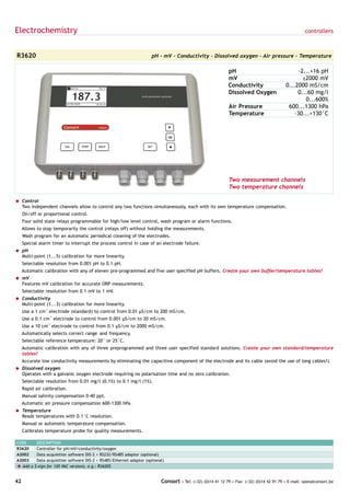 Electrochemistry                                                                                                                                        controllers



R3620                                                                   pH - mV - Conductivity - Dissolved oxygen - Air pressure - Temperature

                                                                                                                pH                                 -2...+16 pH
                                                                                                                mV                                   ±2000 mV
                                                                                                                Conductivity                  0...2000 mS/cm
                                                                                                                Dissolved Oxygen                   0...60 mg/l
                                                                                                                                                      0...600%
                                                                                                                Air Pressure                   600...1300 hPa
                                                                                                                Temperature                       -30...+130°C




                                                                                                                Two measurement channels
                                                                                                                Two temperature channels

= Control
  Two independent channels allow to control any two functions simultaneously, each with its own temperature compensation.
     On/off or proportional control.
     Four solid state relays programmable for high/low level control, wash program or alarm functions.
     Allows to stop temporarily the control (relays off) without holding the measurements.
     Wash program for an automatic periodical cleaning of the electrodes.
     Special alarm timer to interrupt the process control in case of an electrode failure.
= pH
  Multi-point (1...5) calibration for more linearity.
     Selectable resolution from 0.001 pH to 0.1 pH.
     Automatic calibration with any of eleven pre-programmed and five user specified pH buffers. Create your own buffer/temperature tables!
= mV
  Features mV calibration for accurate ORP measurements.
     Selectable resolution from 0.1 mV to 1 mV.
= Conductivity
  Multi-point (1...3) calibration for more linearity.
     Use a 1 cm-1 electrode (standard) to control from 0.01 µS/cm to 200 mS/cm.
     Use a 0.1 cm-1 electrode to control from 0.001 µS/cm to 20 mS/cm.
     Use a 10 cm-1 electrode to control from 0.1 µS/cm to 2000 mS/cm.
     Automatically selects correct range and frequency.
     Selectable reference temperature: 20° or 25°C.
     Automatic calibration with any of three preprogrammed and three user specified standard solutions. Create your own standard/temperature
     tables!
     Accurate low conductivity measurements by eliminating the capacitive component of the electrode and its cable (avoid the use of long cables!).
= Dissolved oxygen
  Operates with a galvanic oxygen electrode requiring no polarisation time and no zero calibration.
     Selectable resolution from 0.01 mg/l (0.1%) to 0.1 mg/l (1%).
     Rapid air calibration.
     Manual salinity compensation 0-40 ppt.
     Automatic air pressure compensation 600-1300 hPa.
= Temperature
  Reads temperatures with 0.1°C resolution.
     Manual or automatic temperature compensation.
     Calibrates temperature probe for quality measurements.

CODE        DESCRIPTION
R3620       Controller for pH/mV/conductivity/oxygen
A2002       Data acquisition software DIS-2 + RS232/RS485 adaptor (optional)
A2003       Data acquisition software DIS-2 + RS485/Ethernet adaptor (optional)
è Add a    $-sign for 120 VAC versions, e.g.: R3620$


42                                                                           Consort • Tel: (+32) (0)14 41 12 79 • Fax: (+32) (0)14 42 91 79 • E-mail: sales@consort.be
 