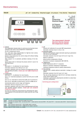 Electrochemistry                                                                                                                                     controllers



R3630                                            pH - mV - Conductivity - Dissolved oxygen - Air pressure - Free chlorine - Temperature

                                                                                                             pH                                 -2...+16 pH
                                                                                                             mV                                   ±2000 mV
                                                                                                             Conductivity                  0...2000 mS/cm
                                                                                                             Dissolved Oxygen                   0...60 mg/l
                                                                                                                                                   0...600%
                                                                                                             Air Pressure                   600...1300 hPa
                                                                                                             Free Chlorine                      0...10 mg/l
                                                                                                             Temperature                       -30...+130°C




                                                                                                             Two measurement channels
                                                                                                             One free chlorine channel
                                                                                                             One temperature channel

= Control                                                                            = mV
  Two independent channels allow to control any two functions simul-                   Features mV calibration for accurate ORP measurements.
  taneously, each with its own temperature compensation.                                 Selectable resolution from 0.1 mV to 1 mV.
     On/off or proportional control.                                                 = Dissolved oxygen
     Four solid state relays programmable for high/low level control,                  Operates with a galvanic oxygen electrode requiring no polarisation
     wash program or alarm functions.                                                  time and no zero calibration.
     Allows to stop temporarily the control (relays off) without holding                 Selectable resolution from 0.01 mg/l (0.1%) to 0.1 mg/l (1%).
     the measurements.                                                                   Rapid air calibration.
     Wash program for an automatic periodical cleaning of the elec-                      Manual salinity compensation 0-40 ppt.
     trodes.
                                                                                         Automatic air pressure compensation 600-1300 hPa.
     Special alarm timer to interrupt the process control in case of an
     electrode failure.                                                              = Temperature
                                                                                       Reads temperatures with 0.1°C resolution.
= pH
  Multi-point (1...5) calibration for more linearity.                                    Manual or automatic temperature compensation.

     Selectable resolution from 0.001 pH to 0.1 pH.                                      Calibrates temperature probe for quality measurements.

     Automatic calibration with any of eleven pre-programmed and five                = Free chlorine
     user specified pH buffers. Create your own buffer/temperature                     Operates with a double platinum electrode in tubings of a water
     tables!                                                                           system.

= Conductivity                                                                           Selectable resolution from 0.01 mg/l to 0.1 mg/l.
  Multi-point (1...3) calibration for more linearity.                                    The rate of flow should be at least 20 cm/s and kept constant by
     Use a 1 cm-1 electrode (standard) to control from 0.01 µS/cm to 200                 using a special bypass vessel.
     mS/cm.                                                                              Calibration is performed by adjusting the controller to a value meas-
     Use a 0.1 cm-1 electrode to control from 0.001 µS/cm to 20 mS/cm.                   ured with a photometer.

     Use a 10 cm-1 electrode to control from 0.1 µS/cm to 2000 mS/cm.                  Swimming pool configuration
     Automatically selects correct range and frequency.
     Selectable reference temperature: 20° or 25°C.
     Automatic calibration with any of three preprogrammed and three
     user specified standard solutions. Create your own standard/
     temperature tables!
     Accurate low conductivity measurements by eliminating the capaci-
     tive component of the electrode and its cable (avoid the use of long
     cables!).




CODE     DESCRIPTION
R3630    Controller for pH/mV/conductivity/oxygen/free chlorine
R363C    Controller kit complete: R363 + pH electrode SP23Y + double platinum electrode SP04X + ATC probe ST21Y + 3 electrode cables SC01B + industrial bypass ves-
         sel S404C
A2002    Data acquisition software DIS-2 + RS232/RS485 adaptor (optional)
A2003    Data acquisition software DIS-2 + RS485/Ethernet adaptor (optional)
è Add a $-sign for 120 VAC versions, e.g.: R3630$


44                                                                        Consort • Tel: (+32) (0)14 41 12 79 • Fax: (+32) (0)14 42 91 79 • E-mail: sales@consort.be
 