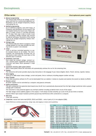 Electrophoresis                                                                                                                              molecular biology



EV2xx series                                                                                                                Electrophoresis power supplies
= Manual programming
  The manual mode allows to set voltage, current,
  power and time for a routine electrophoresis run.
  Parameters can be changed temporarily without
  interrupting the run.
= Method programming
  Up to 9 different programs, each with 9 steps, of
  frequently used parameters can be stored in the
  non-volatile memory for future recall. Reads volt-
  age in 1 V steps, current in 1 mA steps and power
  in 1 W steps. Each step is able to recall a next
  one, providing a flexible multiple step function
  for special techniques. Parameters of the running
  step can be changed temporarily without inter-
  rupting the run.
= Voltage ramp
  The method mode also allows to program a linear
  voltage gradient for any step provided the limit-
  ing current or power is not attained.
= Timer
  Timer or volt-hour controlled operation is a use-
  ful standard feature on all models. The micro-
  computer will automatically terminate the run
  and sound an alarm when the count down of the
  selected value is achieved.
= Automatic cross-over
  Each model has constant voltage, constant cur-
  rent, constant power capabilities with automatic
  cross-over and shows which parameter is kept
  constant.
= Automatic recovery after power failure
  After a mains power failure the instrument will automatically continue the run for the remaining time.
= Display
  The interactive LCD screen provides step by step instructions in the language of your choice (English, Dutch, French, German, Spanish, Italian).
= Data-logging
  Stores up to 3600 output values (voltage, current and power, time or volthours) including program number and step.
= Data Transfer
  A free data acquisition software for PC can be downloaded from our website. It allows to visualize and examine the stored run details via RS232.
= Remote control
  All power supplies can be controlled by a computer using special commands.
= Safety precautions
  The user is protected from potential shock hazard since the AC line is automatically disconnected from the high voltage transformer when a ground
  leakage path is detected.
     The instrument is fully protected against any overload condition including accidental short circuit of the output.
     The high voltage cannot suddenly appear at the outputs. It will always increase smoothly up to one of the pre-set limits is reached.
     Galvanic RS232 input/output insulation prevents ground loop interferences when connected to a computer.
= Warranty
  Three year warranty.
= Comprises: manual and mains lead (EV232, EV233 and EV262: + extra 4 pairs of 2/4 mm adapters E200).
     (Model EV222 has no method programming, voltage ramp, data-logging or remote control possibility)


                                                                                        CODE       DESCRIPTION
                                                                                        EV222      Mini power supply, 200 V / 200 mA / 20 W
                                                                                        EV243      Mini power supply, 400 V / 300 mA / 50 W
                                                                                        EV231      Maxi power supply, 300 V / 1000 mA / 150 W
                                                                                        EV265      Maxi power supply, 600 V / 500 mA / 150 W
                                                                                        EV202      Maxi power supply, 300 V / 2000 mA / 300 W
                                                                                        EV261      Maxi power supply, 600 V / 1000 mA / 300 W
                                                                                        EV215      Maxi power supply, 1200 V / 500 mA / 300 W
                                                                                        EV232      Maxi power supply, 3000 V / 150 mA / 150 W
Accessories                                                                             EV233      Maxi power supply, 3000 V / 300 mA / 300 W
CODE        DESCRIPTION                                                                 EV262      Maxi power supply, 6000 V / 150 mA / 300 W
E200        Pair of adaptors, 4   mm plug to 2 mm socket                                AK2315     RS232 computer cable (optional)
E201        Pair of cables M/F,   4+4 mm                                                è Add a   $-sign for 120 VAC versions, e.g.: EV233$
E203        Pair of cables M/F,   2+4 mm                                                è Add a   U-sign for UK plug versions, e.g.: EV233U
E204        Pair of adaptors, 2   mm plug to 4 mm socket                                è Add a   C-sign for Swiss plug versions, e.g.: EV233C


48                                                                          Consort • Tel: (+32) (0)14 41 12 79 • Fax: (+32) (0)14 42 91 79 • E-mail: sales@consort.be
 