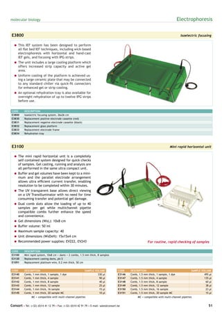 molecular biology                                                                                                                         Electrophoresis

E3800                                                                                                                                      Isoelectric focusing

  = This IEF system has been designed to perform
    all flat bed IEF techniques, including wick-based
    electrophoresis with horizontal and hand-cast
    IEF gels, and focusing with IPG strips.
  = The unit includes a large cooling platform which
    offers increased strip capacity and active gel
    area.
  = Uniform cooling of the platform is achieved us-
    ing a large ceramic plate that may be connected
    to any standard chiller via quick-fit connecters
    for enhanced gel or strip cooling.
  = An optional rehydration tray is also available for
    overnight rehydration of up to twelve IPG strips
    before use.


CODE       DESCRIPTION
E3800      Isoelectric focusing system, 26x26 cm
E3830      Replacement positive electrode cassette (red)
E3831      Replacement negative electrode cassette (black)
E3832      Replacement glass platform
E3833      Replacement electrode frame
E3834      Rehydration tray




E3100                                                                                                                             Mini rapid horizontal unit

  = The mini rapid horizontal unit is a completely
    self contained system designed for quick checks
    of samples. Gel casting, running and analysis are
    all performed in the same ultra compact unit.
  = Buffer and gel volumes have been kept to a mini-
    mum and the parallel electrode arrangement
    allows ultra efficient current transfer, enabling
    resolution to be completed within 30 minutes.
  = The UV transparent base allows direct viewing
    on a UV Transilluminator with no need for time
    consuming transfer and potential gel damage.
  = Dual comb slots allow the loading of up to 40
    samples per gel while multichannel pipette
    compatible combs further enhance the speed
    and convenience.
  = Gel dimensions (WxL): 10x8 cm
  = Buffer volume: 50 ml
  = Maximum sample capacity: 40
  = Unit dimensions (WxDxH): 15x15x4 cm
  = Recommended power supplies: EV222, EV243                                                                For routine, rapid checking of samples

CODE       DESCRIPTION
E3100      Mini rapid system, 10x8 cm + dams + 2 combs, 1.5 mm thick, 8 samples
E3120      Replacement casting dams, pk/2
E1091      Replacement platinum wire, 0.2 mm thick, 50 cm


CODE       DESCRIPTION                                       SAMPLE VOLUME              CODE    DESCRIPTION                                      SAMPLE VOLUME
E3140      Comb, 1 mm thick,   1 sample, 1 dye                        330 µl            E3146   Comb, 1.5 mm   thick,   1 sample, 1 dye                   495 µl
E3141      Comb, 1 mm thick,   4 sample                                90 µl            E3147   Comb, 1.5 mm   thick,   4 sample                          135 µl
E3142      Comb, 1 mm thick,   8 sample                                40 µl            E3148   Comb, 1.5 mm   thick,   8 sample                           60 µl
E3143      Comb, 1 mm thick,   12 sample                               25 µl            E3149   Comb, 1.5 mm   thick,   12 sample                          38 µl
E3144      Comb, 1 mm thick,   16 sample                               15 µl            E3150   Comb, 1.5 mm   thick,   16 sample                          23 µl
E3145      Comb, 1 mm thick,   20 sample MC                            10 µl            E3151   Comb, 1.5 mm   thick,   20 sample MC                       15 µl
                 MC = compatible with multi-channel pipettes                                        MC = compatible with multi-channel pipettes


Consort • Tel: (+32) (0)14 41 12 79 • Fax: (+32) (0)14 42 91 79 • E-mail: sales@consort.be                                                                   51
 