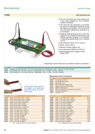 Electrophoresis                                                                                                                           molecular biology



E3200                                                                                                                                  Mini horizontal unit

                                                                                                    = The mini horizontal unit is the smallest unit
                                                                                                      in the range, designed for low to medium
                                                                                                      numbers of samples.
                                                                                                    = The small gel size maximises run economy
                                                                                                      but does not compromise versatility as two
                                                                                                      tray options are available , 7x7 cm and 7x10
                                                                                                      cm, and combs ranging from preparative up
                                                                                                      to 16 samples.
                                                                                                    = Simply by altering the gel tray or comb, this
                                                                                                      compact unit is capable of resolving up to 64
                                                                                                      different samples, prepping 1 ml of sample
                                                                                                      or separating sample bands over a distance
                                                                                                      of 9 cm.
                                                                                                    = Gel dimensions (WxL): 7x7 or 7x10 cm
                                                                                                    = Buffer volume: 225 ml
                                                                                                    = Maximum sample capacity: 64
                                                                                                    = Unit dimensions (WxDxH): 21x9x9 cm
                                                                                                    = Recommended power supplies: EV222,
                                                                                                      EV243, EV231




                                                                         Designed for quick checks of low to medium numbers of samples !

CODE    DESCRIPTION
E3200   Complete mini horizontal system + 7x7 & 7x10 cm gel casting trays + loading guides + dams + 2 combs, 1 mm thick, 8 samples
E3201   Mini horizontal unit + 7x7 cm gel casting tray + loading guides + dams + 2 combs, 1 mm thick, 8 samples
E3202   Mini horizontal unit + 7x10 cm gel casting tray + loading guides + dams + 2 combs, 1 mm thick, 8 samples


                                                                                   Replacement parts & Accessories
                                                                                    CODE      DESCRIPTION
                                                                                    E3220     Gel casting tray, 7x7 cm
                                                                                    E3221     Gel casting tray, 7x10 cm
                                                                                    E3229     Casting dams, pk/2
                                                                                    E3230     Positive electrode cassette (red)
                                   Casting dams allow gels to                       E3231     Negative electrode cassette (black)
                                   be rapidly cast externally                       E3232     Adhesive loading guides
                                   while the unit is in use for                     E3233     Buffer saving blocks, pk/2 (saves 100 ml of buffer)
                                                                                    E3234     Cool-pack and platform
                                   gel running
                                                                                    E3235     Gel scoop, 7 cm


CODE    DESCRIPTION                                      SAMPLE VOLUME              CODE      DESCRIPTION                                           SAMPLE VOLUME
E3240   Comb, 0.75 mm thick, prep 1, marker 1                     142 µl            E3256     Comb, 1.5 mm thick, prep 1, marker 1                           303 µl
E3241   Comb, 0.75 mm thick, prep 2, marker 2                      68 µl            E3257     Comb, 1.5 mm thick, prep 2, marker 2                           135 µl
E3242   Comb, 0.75 mm thick, prep 4, marker 2                      36 µl            E3258     Comb, 1.5 mm thick, prep 4, marker 4                            72 µl
E3243   Comb, 0.75 mm thick, 8 sample MC                            8 µl            E3259     Comb, 1.5 mm thick, 8 sample MC                                 17 µl
E3244   Comb, 0.75 mm thick, 8 sample                              19 µl            E3260     Comb, 1.5 mm thick, 8 sample                                    37 µl
E3245   Comb, 0.75 mm thick, 10 sample                             14 µl            E3261     Comb, 1.5 mm thick, 10 sample                                   27 µl
E3246   Comb, 0.75 mm thick, 12 sample MC                          10 µl            E3262     Comb, 1.5 mm thick, 12 sample MC                                20 µl
E3247   Comb, 0.75 mm thick, 16 sample                              7 µl            E3263     Comb, 1.5 mm thick, 16 sample                                   14 µl
E3248   Comb, 1 mm thick, prep 1, marker 1                        203 µl            E3264     Comb, 2 mm thick, prep 1, marker 1                             405 µl
E3249   Comb, 1 mm thick, prep 2, marker 2                         90 µl            E3265     Comb, 2 mm thick, prep 2, marker 2                             180 µl
E3250   Comb, 1 mm thick, prep 4, marker 4                         48 µl            E3266     Comb, 2 mm thick, prep 4, marker 4                              96 µl
E3251   Comb, 1 mm thick, 8 sample MC                              11 µl            E3267     Comb, 2 mm thick, 8 sample MC                                   23 µl
E3252   Comb, 1 mm thick, 8 sample                                 25 µl            E3268     Comb, 2 mm thick, 8 sample                                      50 µl
E3253   Comb, 1 mm thick, 10 sample                                18 µl            E3269     Comb, 2 mm thick, 10 sample                                     36 µl
E3254   Comb, 1 mm thick, 12 sample MC                             14 µl            E3270     Comb, 2 mm thick, 12 sample MC                                  27 µl
E3255   Comb, 1 mm thick, 16 sample                                10 µl            E3271     Comb, 2 mm thick, 16 sample                                     20 µl
             MC = compatible with multi-channel pipettes                                            MC = compatible with multi-channel pipettes




52                                                                      Consort • Tel: (+32) (0)14 41 12 79 • Fax: (+32) (0)14 42 91 79 • E-mail: sales@consort.be
 