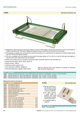 Electrophoresis                                                                                                                            molecular biology



E3600                                                                                                                            Maxi-plus horizontal unit




 = Designed for rapid screening of very large numbers of clonal or PCR samples, the maxi-plus horizontal unit has a 672 maximum
   sample capacity per gel. This allows loading and analysis of exactly seven 96 well format micro titre plates.
 = The large gel run length of 32 cm also allows resolution of samples over a long distance for separation of complex sample bands
   such as in restriction fragment analysis.
 = The unit is available with a full length tray, with other tray length options of 16 or 24 cm or with all three gel tray lengths so
   that the user’s exact requirements can be matched.
 = Buffer recirculation ports are included as standard to allow enhanced resolution over extended runs.
 = Gel dimensions (WxL): 26x16, 26x24, 26x32 cm
 = Buffer volume: 1400 ml
 = Maximum sample capacity: 672
 = Unit dimensions (WxDxH): 50x28x9 cm                                         Ideal for checking very large numbers of samples or extended
 = Recommended power supplies: EV265, EV215                                    high resolution separations

CODE    DESCRIPTION
E3600   Complete maxi-plus horizontal system + 26x16, 26x24 & 26x32 cm gel casting trays + loading guides + 6 combs, 1 mm thick, 28 samples
E3601   Maxi-plus horizontal unit + 26x16 cm gel casting tray + loading guides + dams + 6 combs, 1 mm thick, 28 samples
E3602   Maxi-plus horizontal unit + 26x24 cm gel casting tray + loading guides + dams + 6 combs, 1 mm thick, 28 samples
E3603   Maxi-plus horizontal unit + 26x32 cm gel casting tray + loading guides + dams + 6 combs, 1 mm thick, 28 samples


Replacement parts & Accessories
CODE    DESCRIPTION                                                                   E1020                                               Gel levelling table
E3620   Gel casting tray, 26x16 cm
E3621   Gel casting tray, 26x24 cm
E3622   Gel casting tray, 26x32 cm                                                     = The gel levelling ta-
E3629   Gel tray sealing tape, 65 m x 25.4 mm                                            ble provides a useful
E3630   Positive electrode cassette (red)                                                way of pouring gels
E3631   Negative electrode cassette (black)                                              of uniform thickness.
E3632   Adhesive loading guides                                                        = The table features
E3633   Buffer saving blocks, pk/2 (saves 625 ml of buffer)
                                                                                         a large 32x26 cm
E3634   Cool-pack and platform
                                                                                         platform with large
E3635   Gel scoop, 26 cm
E3640   Comb, 0.75 mm thick, 28 sample MC                            25   µl
                                                                                         thumbwheel levelling
E3641   Comb, 0.75 mm thick, 56 sample MC                            10   µl             feet at each corner.
E3642   Comb, 1 mm thick, 28 sample MC                               34   µl           = A levelling bubble is
E3643   Comb, 1 mm thick, 56 sample MC                               14   µl             supplied.
E3644   Comb, 1.5 mm thick, 28 sample MC                             51   µl
E3645   Comb, 1.5 mm thick, 56 sample MC                             20   µl
E3646   Comb, 2 mm thick, 28 sample MC                               68   µl          CODE      DESCRIPTION
E3647   Comb, 2 mm thick, 56 sample MC                               27   µl          E1020     Gel Levelling Table


56                                                                        Consort • Tel: (+32) (0)14 41 12 79 • Fax: (+32) (0)14 42 91 79 • E-mail: sales@consort.be
 