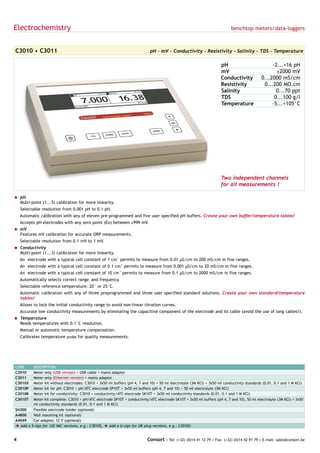 Electrochemistry                                                                                                             benchtop meters/data-loggers



C3010 • C3011                                                                 pH - mV - Conductivity - Resistivity - Salinity - TDS - Temperature

                                                                                                                       pH                          -2...+16 pH
                                                                                                                       mV                            ±2000 mV
                                                                                                                       Conductivity           0...2000 mS/cm
                                                                                                                       Resistivity             0...200 MΩ.cm
                                                                                                                       Salinity                      0...70 ppt
                                                                                                                       TDS                          0...100 g/l
                                                                                                                       Temperature                 -5...+105°C




                                                                                                                       Two independent channels
                                                                                                                       for all measurements !

= pH
  Multi-point (1...5) calibration for more linearity.
    Selectable resolution from 0.001 pH to 0.1 pH.
    Automatic calibration with any of eleven pre-programmed and five user specified pH buffers. Create your own buffer/temperature tables!
    Accepts pH electrodes with any zero point (Eo) between ±999 mV.
= mV
  Features mV calibration for accurate ORP measurements.
    Selectable resolution from 0.1 mV to 1 mV.
= Conductivity
  Multi-point (1...3) calibration for more linearity.
    An electrode with a typical cell constant of 1 cm-1 permits to measure from 0.01 µS/cm to 200 mS/cm in five ranges.
    An electrode with a typical cell constant of 0.1 cm-1 permits to measure from 0.001 µS/cm to 20 mS/cm in five ranges.
    An electrode with a typical cell constant of 10 cm-1 permits to measure from 0.1 µS/cm to 2000 mS/cm in five ranges.
    Automatically selects correct range and frequency.
    Selectable reference temperature: 20° or 25°C.
    Automatic calibration with any of three preprogrammed and three user specified standard solutions. Create your own standard/temperature
    tables!
    Allows to lock the initial conductivity range to avoid non-linear titration curves.
    Accurate low conductivity measurements by eliminating the capacitive component of the electrode and its cable (avoid the use of long cables!).
= Temperature
  Reads temperatures with 0.1°C resolution.
    Manual or automatic temperature compensation.
    Calibrates temperature probe for quality measurements.




CODE       DESCRIPTION
C3010      Meter only (USB version) + USB cable + mains adaptor
C3011      Meter only (Ethernet version) + mains adaptor
C3010X     Meter kit without electrodes: C3010 + 3x50 ml buffers (pH 4, 7 and 10) + 50 ml electrolyte (3M KCl) + 3x50 ml conductivity standards (0.01, 0.1 and 1 M KCl)
C3010P     Meter kit for pH: C3010 + pH/ATC electrode SP10T + 3x50 ml buffers (pH 4, 7 and 10) + 50 ml electrolyte (3M KCl)
C3010K     Meter kit for conductivity: C3010 + conductivity/ATC electrode SK10T + 3x50 ml conductivity standards (0.01, 0.1 and 1 M KCl)
C3010T     Meter kit complete: C3010 + pH/ATC electrode SP10T + conductivity/ATC electrode SK10T + 3x50 ml buffers (pH 4, 7 and 10), 50 ml electrolyte (3M KCl) + 3x50
           ml conductivity standards (0.01, 0.1 and 1 M KCl)
SH300      Flexible electrode holder (optional)
A4800      Wall mounting kit (optional)
A4049      Car adaptor, 12 V (optional)
è Add   a $-sign for 120 VAC versions, e.g.: C3010$, è Add a U-sign for UK plug versions, e.g.: C3010U


4                                                                           Consort • Tel: (+32) (0)14 41 12 79 • Fax: (+32) (0)14 42 91 79 • E-mail: sales@consort.be
 