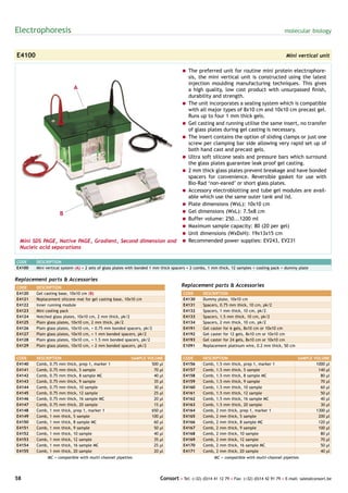 Electrophoresis                                                                                                                           molecular biology



E4100                                                                                                                                      Mini vertical unit

                                                            = The preferred unit for routine mini protein electrophore-
                                                              sis, the mini vertical unit is constructed using the latest
                                                              injection moulding manufacturing techniques. This gives
                      A                                       a high quality, low cost product with unsurpassed finish,
                                                              durability and strength.
                                                            = The unit incorporates a sealing system which is compatible
                                                              with all major types of 8x10 cm and 10x10 cm precast gel.
                                                              Runs up to four 1 mm thick gels.
                                                            = Gel casting and running utilise the same insert, no transfer
                                                              of glass plates during gel casting is necessary.
                                                            = The insert contains the option of sliding clamps or just one
                                                              screw per clamping bar side allowing very rapid set up of
                                                              both hand cast and precast gels.
                                                            = Ultra soft silicone seals and pressure bars which surround
                                                              the glass plates guarantee leak proof gel casting.
                                                            = 2 mm thick glass plates prevent breakage and have bonded
                                                              spacers for convenience. Reversible gasket for use with
                                                              Bio-Rad ‘non-eared’ or short glass plates.
                                                            = Accessory electroblotting and tube gel modules are avail-
                                                              able which use the same outer tank and lid.
                                                            = Plate dimensions (WxL): 10x10 cm
                 B                                          = Gel dimensions (WxL): 7.5x8 cm
                                                            = Buffer volume: 250...1200 ml
                                                            = Maximum sample capacity: 80 (20 per gel)
                                                            = Unit dimensions (WxDxH): 19x13x15 cm
 Mini SDS PAGE, Native PAGE, Gradient, Second dimension and = Recommended power supplies: EV243, EV231
 Nucleic acid separations

CODE    DESCRIPTION
E4100   Mini vertical system (A) + 2 sets of glass plates with bonded 1 mm thick spacers + 2 combs, 1 mm thick, 12 samples + cooling pack + dummy plate

Replacement parts & Accessories
CODE    DESCRIPTION                                                                 Replacement parts & Accessories
E4120   Gel casting base, 10x10 cm (B)                                               CODE      DESCRIPTION
E4121   Replacement silicone mat for gel casting base, 10x10 cm                      E4130     Dummy plate, 10x10 cm
E4122   Inner running module                                                         E4131     Spacers, 0.75 mm thick, 10 cm, pk/2
E4123   Mini cooling pack                                                            E4132     Spacers, 1 mm thick, 10 cm, pk/2
E4124   Notched glass plates, 10x10 cm, 2 mm thick, pk/2                             E4133     Spacers, 1.5 mm thick, 10 cm, pk/2
E4125   Plain glass plates, 10x10 cm, 2 mm thick, pk/2                               E4134     Spacers, 2 mm thick, 10 cm, pk/2
E4126   Plain glass plates, 10x10 cm, + 0.75 mm bonded spacers, pk/2                 E4191     Gel caster for 6 gels, 8x10 cm or 10x10 cm
E4127   Plain glass plates, 10x10 cm, + 1 mm bonded spacers, pk/2                    E4192     Gel caster for 12 gels, 8x10 cm or 10x10 cm
E4128   Plain glass plates, 10x10 cm, + 1.5 mm bonded spacers, pk/2                  E4193     Gel caster for 24 gels, 8x10 cm or 10x10 cm
E4129   Plain glass plates, 10x10 cm, + 2 mm bonded spacers, pk/2                    E1091     Replacement platinum wire, 0.2 mm thick, 50 cm


CODE    DESCRIPTION                                      SAMPLE VOLUME               CODE      DESCRIPTION                                       SAMPLE VOLUME
E4140   Comb, 0.75 mm thick, prep 1, marker 1                     500 µl             E4156     Comb, 1.5 mm thick, prep 1, marker 1                      1000 µl
E4141   Comb, 0.75 mm thick, 5 sample                              70 µl             E4157     Comb, 1.5 mm thick, 5 sample                               140 µl
E4142   Comb, 0.75 mm thick, 8 sample MC                           40 µl             E4158     Comb, 1.5 mm thick, 8 sample MC                             80 µl
E4143   Comb, 0.75 mm thick, 9 sample                              35 µl             E4159     Comb, 1.5 mm thick, 9 sample                                70 µl
E4144   Comb, 0.75 mm thick, 10 sample                             30 µl             E4160     Comb, 1.5 mm thick, 10 sample                               60 µl
E4145   Comb, 0.75 mm thick, 12 sample                             25 µl             E4161     Comb, 1.5 mm thick, 12 sample                               50 µl
E4146   Comb, 0.75 mm thick, 16 sample MC                          20 µl             E4162     Comb, 1.5 mm thick, 16 sample MC                            40 µl
E4147   Comb, 0.75 mm thick, 20 sample                             15 µl             E4163     Comb, 1.5 mm thick, 20 sample                               30 µl
E4148   Comb, 1 mm thick, prep 1, marker 1                        650 µl             E4164     Comb, 2 mm thick, prep 1, marker 1                        1300 µl
E4149   Comb, 1 mm thick, 5 sample                                100 µl             E4165     Comb, 2 mm thick, 5 sample                                 200 µl
E4150   Comb, 1 mm thick, 8 sample MC                              60 µl             E4166     Comb, 2 mm thick, 8 sample MC                              120 µl
E4151   Comb, 1 mm thick, 9 sample                                 50 µl             E4167     Comb, 2 mm thick, 9 sample                                 100 µl
E4152   Comb, 1 mm thick, 10 sample                                40 µl             E4168     Comb, 2 mm thick, 10 sample                                 80 µl
E4153   Comb, 1 mm thick, 12 sample                                35 µl             E4169     Comb, 2 mm thick, 12 sample                                 70 µl
E4154   Comb, 1 mm thick, 16 sample MC                             25 µl             E4170     Comb, 2 mm thick, 16 sample MC                              50 µl
E4155   Comb, 1 mm thick, 20 sample                                20 µl             E4171     Comb, 2 mm thick, 20 sample                                 40 µl
             MC = compatible with multi-channel pipettes                                             MC = compatible with multi-channel pipettes




58                                                                       Consort • Tel: (+32) (0)14 41 12 79 • Fax: (+32) (0)14 42 91 79 • E-mail: sales@consort.be
 