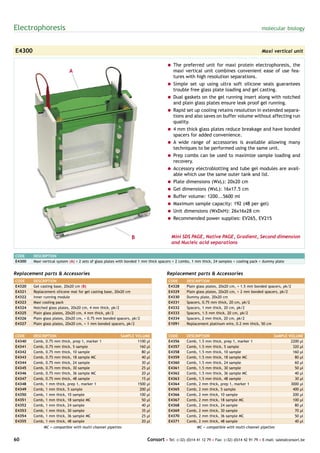 Electrophoresis                                                                                                                           molecular biology



E4300                                                                                                                                     Maxi vertical unit

                                                                                    = The preferred unit for maxi protein electrophoresis, the
                            A                                                         maxi vertical unit combines convenient ease of use fea-
                                                                                      tures with high resolution separations.
                                                                                    = Simple set up using ultra soft silicone seals guarantees
                                                                                      trouble free glass plate loading and gel casting.
                                                                                    = Dual gaskets on the gel running insert along with notched
                                                                                      and plain glass plates ensure leak proof gel running.
                                                                                    = Rapid set up cooling retains resolution in extended separa-
                                                                                      tions and also saves on buffer volume without affecting run
                                                                                      quality.
                                                                                    = 4 mm thick glass plates reduce breakage and have bonded
                                                                                      spacers for added convenience.
                                                                                    = A wide range of accessories is available allowing many
                                                                                      techniques to be performed using the same unit.
                                                                                    = Prep combs can be used to maximize sample loading and
                                                                                      recovery.
                                                                                    = Accessory electroblotting and tube gel modules are avail-
                                                                                      able which use the same outer tank and lid.
                                                                                    = Plate dimensions (WxL): 20x20 cm
                                                                                    = Gel dimensions (WxL): 16x17.5 cm
                                                                                    = Buffer volume: 1200...5600 ml
                                                                                    = Maximum sample capacity: 192 (48 per gel)
                                                                                    = Unit dimensions (WxDxH): 26x16x28 cm
                                                                                    = Recommended power supplies: EV265, EV215


                                                               B                      Mini SDS PAGE, Native PAGE, Gradient, Second dimension
                                                                                      and Nucleic acid separations

CODE    DESCRIPTION
E4300   Maxi vertical system (A) + 2 sets of glass plates with bonded 1 mm thick spacers + 2 combs, 1 mm thick, 24 samples + cooling pack + dummy plate


Replacement parts & Accessories                                                     Replacement parts & Accessories
CODE    DESCRIPTION                                                                 CODE       DESCRIPTION
E4320   Gel casting base, 20x20 cm (B)                                              E4328      Plain glass plates, 20x20 cm, + 1.5 mm bonded spacers, pk/2
E4321   Replacement silicone mat for gel casting base, 20x20 cm                     E4329      Plain glass plates, 20x20 cm, + 2 mm bonded spacers, pk/2
E4322   Inner running module                                                        E4330      Dummy plate, 20x20 cm
E4323   Maxi cooling pack                                                           E4331      Spacers, 0.75 mm thick, 20 cm, pk/2
E4324   Notched glass plates, 20x20 cm, 4 mm thick, pk/2                            E4332      Spacers, 1 mm thick, 20 cm, pk/2
E4325   Plain glass plates, 20x20 cm, 4 mm thick, pk/2                              E4333      Spacers, 1.5 mm thick, 20 cm, pk/2
E4326   Plain glass plates, 20x20 cm, + 0.75 mm bonded spacers, pk/2                E4334      Spacers, 2 mm thick, 20 cm, pk/2
E4327   Plain glass plates, 20x20 cm, + 1 mm bonded spacers, pk/2                   E1091      Replacement platinum wire, 0.2 mm thick, 50 cm


CODE    DESCRIPTION                                      SAMPLE VOLUME              CODE       DESCRIPTION                                       SAMPLE VOLUME
E4340   Comb, 0.75 mm thick, prep 1, marker 1                    1100 µl            E4356      Comb, 1.5 mm thick, prep 1, marker 1                      2200 µl
E4341   Comb, 0.75 mm thick, 5 sample                             160 µl            E4357      Comb, 1.5 mm thick, 5 sample                               320 µl
E4342   Comb, 0.75 mm thick, 10 sample                             80 µl            E4358      Comb, 1.5 mm thick, 10 sample                              160 µl
E4343   Comb, 0.75 mm thick, 18 sample MC                          40 µl            E4359      Comb, 1.5 mm thick, 18 sample MC                            80 µl
E4344   Comb, 0.75 mm thick, 24 sample                             30 µl            E4360      Comb, 1.5 mm thick, 24 sample                               60 µl
E4345   Comb, 0.75 mm thick, 30 sample                             25 µl            E4361      Comb, 1.5 mm thick, 30 sample                               50 µl
E4346   Comb, 0.75 mm thick, 36 sample MC                          20 µl            E4362      Comb, 1.5 mm thick, 36 sample MC                            40 µl
E4347   Comb, 0.75 mm thick, 48 sample                             15 µl            E4363      Comb, 1.5 mm thick, 48 sample                               30 µl
E4348   Comb, 1 mm thick, prep 1, marker 1                       1500 µl            E4364      Comb, 2 mm thick, prep 1, marker 1                        3000 µl
E4349   Comb, 1 mm thick, 5 sample                                200 µl            E4365      Comb, 2 mm thick, 5 sample                                 400 µl
E4350   Comb, 1 mm thick, 10 sample                               100 µl            E4366      Comb, 2 mm thick, 10 sample                                200 µl
E4351   Comb, 1 mm thick, 18 sample MC                             50 µl            E4367      Comb, 2 mm thick, 18 sample MC                             100 µl
E4352   Comb, 1 mm thick, 24 sample                                40 µl            E4368      Comb, 2 mm thick, 24 sample                                 80 µl
E4353   Comb, 1 mm thick, 30 sample                                35 µl            E4369      Comb, 2 mm thick, 30 sample                                 70 µl
E4354   Comb, 1 mm thick, 36 sample MC                             25 µl            E4370      Comb, 2 mm thick, 36 sample MC                              50 µl
E4355   Comb, 1 mm thick, 48 sample                                20 µl            E4371      Comb, 2 mm thick, 48 sample                                 40 µl
             MC = compatible with multi-channel pipettes                                             MC = compatible with multi-channel pipettes


60                                                                      Consort • Tel: (+32) (0)14 41 12 79 • Fax: (+32) (0)14 42 91 79 • E-mail: sales@consort.be
 