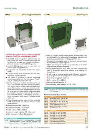 molecular biology                                                                                                                         Electrophoresis

E4400                              Denaturing gradient system                  E4500                                                             Sequencing unit




  Detection of single base changes and polymorphisms
                                                                                 = Ideal for a variety of large format vertical gel applications, this
  in genomic cloned and amplified DNA fragments
                                                                                   unit offers advanced features for enhancing gel resolution and
  = The E4400 denaturing gradient gel electrophoresis                              ease of use, essential when handling gels of this size.
    unit can run two 20x20 cm polyacrylamide gels for                            = Resolution is enhanced by using an aluminium heat sink plate,
    the detection of single base changes and polymor-                              essential for even sample migration.
    phisms in cloned or amplified DNA fragments.
                                                                                 = Added convenience is provided by a removable lower buffer
  = Use with 100 ml gradient mixer to make two 1 mm                                tank and upper buffer drainage tap.
    parallel denaturing gradient gels.
                                                                                 = Special buffer chambers allow either low buffer volumes to be
  = Compatible with microplates and thermal cycler                                 used for economy or high buffer volumes to be used for ex-
    blocks.                                                                        tended runs.
  = It is ideal for the study of mutations and DNA poly-                         = A wide range of interchangeable comb and spacer options al-
    morphisms critical in disease.                                                 lows a large number of techniques to be easily accomplished.
  = This system is primarily for parallel denaturing                             = Plate dimensions (WxL): 33x45 cm
    gradient electrophoresis. The full range of “DGGE”
                                                                                 = Buffer volume: 800...2000 ml
    analysis can be performed in this unit.
                                                                                 = Maximum sample capacity: 96
  = During Denaturing Gradient Gel Electrophoresis
    (DGGE) the buffer in the unit is heated using a 400-                         = Recommended power supplies: EV232, EV233
    watt heater and the temperature controlled by an
    external temperature control connected to an in-                           CODE          DESCRIPTION
    ternal sensor. This allows the gel temperature to be                       E4500         Sequencing unit + glass plates + 0.35 mm thick spacers + 2 combs, 0.35 mm
    set to the melting temperature of the amplified DNA                                      thick, 48 samples
    polymorphism mutation of interest. The tempera-
    ture can be adjusted in 1°C increments up to 70°C,                        Replacement parts & Accessories
    so the full range of DGGE analysis can be performed                        CODE          DESCRIPTION
    in this unit.                                                              E4520         Notched glass plates, 33x45 cm, pk/2
  = The unit contains all the features of the successful                       E4521         Plain glass plates, 33x45 cm, pk/2
    E4300 maxi vertical unit and uses the same combs                           E4522         Spacers, 0.25 mm thick, 45 cm, pk/2
    and accessories.                                                           E4523         Spacers, 0.35 mm thick, 45 cm, pk/2
                                                                               E4524         Spacers, 1 mm thick, 45 cm, pk/2
  = Plate dimensions (WxL): 20x20 cm                                           E4525         Spacers, 1.5 mm thick, 45 cm, pk/2
  = Gel dimensions (WxL): 16x17.5 cm                                           E4526         Fan heater sensor kit

  = Buffer volume: 1200...5600 ml                                              CODE          DESCRIPTION                                             SAMPLE VOLUME
  = Maximum sample capacity: 192 (48 per gel)                                  E4540         Comb, 0.25 mm thick, 48 sample                                     7 µl
  = Unit dimensions (WxDxH): 26x16x28 cm                                       E4541         Comb, 0.25 mm thick, 96 sample                                     3 µl
                                                                               E4542         Comb, 0.35 mm thick, 48 sample                                     9 µl
                                                                               E4543         Comb, 0.35 mm thick, 96 sample                                     5 µl
CODE       DESCRIPTION                                                         E4544         Comb, 1 mm thick, 48 sample                                       35 µl
E4400      Denaturing gradient unit + 2 sets of glass plates with bonded       E4545         Comb, 1 mm thick, 80 sample                                       20 µl
           1 mm thick spacers + 2 combs, 1 mm thick, 24 samples + tem-         E4546         Comb, 1.5 mm thick, 48 sample                                     50 µl
           perature controller + 100 ml gradient mixer                         E4547         Comb, 1.5 mm thick, 80 sample                                     30 µl


Consort • Tel: (+32) (0)14 41 12 79 • Fax: (+32) (0)14 42 91 79 • E-mail: sales@consort.be                                                                         61
 