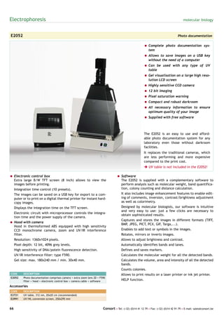 Electrophoresis                                                                                                                           molecular biology



E2052                                                                                                                                 Photo documentation

                                                                                                          = Complete photo documentation sys-
                                                                                                            tem
                                                                                                          = Allows to save images on a USB key
                                                                                                            without the need of a computer
                                                                                                          = Can be used with any type of UV
                                                                                                            table
                                                                                                          = Gel visualisation on a large high reso-
                                                                                                            lution LCD screen
                                                                                                          = Highly sensitive CCD camera
                                                                                                          = 12 bit imaging
                                                                                                          = Pixel saturation warning
                                                                                                          = Compact and robust darkroom
                                                                                                          = All necessary information to ensure
                                                                                                            optimum quality of your image
                                                                                                          = Supplied with free software



                                                                                                          The E2052 is an easy to use and afford-
                                                                                                          able photo documentation system for any
                                                                                                          laboratory even those without darkroom
                                                                                                          facilities.
                                                                                                          It replaces the traditional cameras, which
                                                                                                          are less performing and more expensive
                                                                                                          compared to the print cost.
                                                                                                          è UV table is not included in the E2052!

= Electronic control box                                                            = Software
  Extra large B/W TFT screen (8 inch) allows to view the                              The E2052 is supplied with a complementary software to
  images before printing.                                                             perform analysis such as molecular weight, band quantifica-
     Integration time control (10 presets).                                           tion, colony counting and distance calculation.
     The images can be saved on a USB key for export to a com-                         It also includes image enhancement features to enable edit-
     puter or to print on a digital thermal printer for instant hard-                  ing of comments, inversion, contrast/brightness adjustment
     copy images.                                                                      as well as colorimetry.
     Displays the integration time on the TFT screen.                                  Designed by molecular biologists, our software is intuitive
                                                                                       and very easy to use: just a few clicks are necessary to
     Electronic circuit with microprocessor controls the integra-
                                                                                       obtain sophisticated results.
     tion time and the power supply of the camera.
                                                                                       Captures and stores the images in different formats (TIFF,
= Hood with camera
                                                                                       BMP, JPEG, PICT, PCX, GIF, Targa,...).
  Hood in thermoformed ABS equipped with high sensitivity
  CCD monochrome camera, zoom and UV/IR interference                                   Enables to add text or symbols in the images.
  filter.                                                                              Rotates, mirrors or inverts images.
     Resolution: 1360x1024 pixels.                                                     Allows to adjust brightness and contrast.
     Pixel depth: 12 bit, 4096 grey levels.                                            Automatically identifies bands and lanes.
     High sensitivity of DNA/potein fluorescence detection.                            Defines and saves markers.
     UV/IR interference filter: type F590.                                             Calculates the molecular weight for all the detected bands.
     Gel size: max. 180x240 mm / min. 30x40 mm.                                        Calculates the volume, area and intensity of all the detected
                                                                                       bands.
                                                                                       Counts colonies.
CODE       DESCRIPTION                                                                 Allows to print results on a laser printer or ink jet printer.
E2052      Photo documentation comprises camera + extra zoom lens 2D + F590
           filter + hood + electronic control box + camera cable + software            HELP function.
Accessories
CODE       DESCRIPTION
E2721      UV table, 312 nm, 20x20 cm (recommended)
E2991      UV/WL conversion screen, 250x295 mm


66                                                                       Consort • Tel: (+32) (0)14 41 12 79 • Fax: (+32) (0)14 42 91 79 • E-mail: sales@consort.be
 