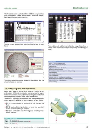 molecular biology                                                                                                                         Electrophoresis

This free software is supplied with the E2052. It comprises four
main components: image enhancement, molecular weight,
band quantification, colony counting.




Volume, height, area and MW are given lane by lane for each
band.                                                                                  Text and symbols cab be inserted on the image. Date, time or
                                                                                       image name can also be stamped for printing or archiving pur-
                                                                                       pose.




                                                                                        Specifications
                                                                                        Editing of comments and symbols
                                                                                        Date, time or image name stamping
                                                                                        Image inversion
                                                                                        Brightness and contrast adjustment
                                                                                        90 degree clockwise rotation
                                                                                        Horizontal or vertical mirroring of the displayed image
                                                                                        GLP compliance
                                                                                        Automatic band detection
                                                                                        Lane profile display
                                                                                        Molecular weight or pH (IEF) value calculation
                                                                                        Marker’s migration curve display and adjustment
The colony counting module allows the calculation and the                               Volume, height and area calculation
characterisation of colonies.                                                           Colony counting




UV protected glasses and face shields
Lamps are a powerful source of UV radiation. Short (254 nm)
and medium (312 nm) wavelengths are dangerous for unpro-
tected eyes and skin. Long (365 nm) wavelengths could affect                                                                      A
sensitive persons or people under medical treatment.
Therefore, it is strongly recommended that users protect them-
selves against UV radiation by wearing glasses or face shields.

= E2911 is recommended for protection of the eyes and the
  face.
= E2912 has two lateral protections to cover the operator's
  eras in addition to his eyes and face.
= E2913 are comfortable and efficient glasses for total protec-
  tion of the eyes.



CODE       DESCRIPTION
E2911      UV face shield (A)                                                                         B
E2912      UV face shield with lateral protection (B)                                                                                             C
E2913      UV glasses (C)


Consort • Tel: (+32) (0)14 41 12 79 • Fax: (+32) (0)14 42 91 79 • E-mail: sales@consort.be                                                             67
 