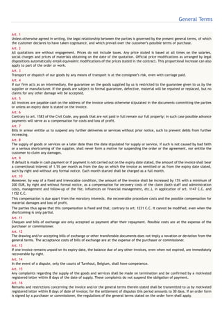 General Terms

Art. 1
Unless otherwise agreed in writing, the legal relationship between the parties is governed by the present general terms, of which
the customer declares to have taken cognisance, and which prevail over the customer’s possible terms of purchase.
Art. 2
All quotations are without engagement. Prices do not include taxes. Any price stated is based at all times on the salaries,
social charges and prices of materials obtaining on the date of the quotation. Official price modifications as arranged by legal
dispositions automatically entail equivalent modifications of the prices stated in the contract. This proportional increase can also
apply to part of the order or work.
Art. 3
Transport or dispatch of our goods by any means of transport is at the consignee’s risk, even with carriage paid.
Art. 4
If our firm acts as an intermediary, the guarantee on the goods supplied by us is restricted to the guarantee given to us by the
supplier or manufacturer. If the goods are subject to formal guarantee, defective, material will be repaired or replaced, but no
claims for any other damage will be accepted.
Art. 5
All invoices are payable cash on the address of the invoice unless otherwise stipulated in the documents committing the parties
or unless an expiry date is stated on the Invoice.
Art. 6
Contrary to art. 1583 of the Civil Code, any goods that are not paid in full remain our full property; in such case possible advance
payments will serve as a compensation for costs and loss of profit.
Art. 7
Bills in arrear entitle us to suspend any further deliveries or services without prior notice, such to prevent debts from further
increasing.
Art. 8
The supply of goods or services on a later date than the date stipulated for supply or service, if such is not caused by bad faith
or a serious shortcoming of the supplier, shall never form a motive for suspending the order or the agreement, nor entitle the
customer to claim any damages.
Art. 9
If default is made in cash payment or if payment is not carried out on the expiry date stated, the amount of the invoice shall bear
a conventional interest of 1.5% per month as from the day on which the invoice as remitted or as from the expiry date stated,
such by right and without any formal notice. Each month started shall be charged as a full month.
Art. 10
Moreover, by way of a fixed and irrevocable condition, the amount of the invoice shall be increased by 15% with a minimum of
200 EUR, by right and without formal notice, as a compensation for recovery costs of the claim (both staff and administration
costs, management and follow-up of the file, influences on financial management, etc.), in application of art. 1147 C.C. and
1152 C.C.
This compensation is due apart from the moratory interests, the recoverable procedure costs and the possible compensation for
material damages and loss of profit.
The parties thus agree that this compensation is fixed and that, contrary to art. 1231 C.C. It cannot be modified, even when the
shortcoming is only partial.
Art. 11
Cheques and bills of exchange are only accepted as payment after their repayment. Possible costs are at the expense of the
purchaser or commissioner.
Art. 12
The drawing and/or accepting bills of exchange or other transferable documents does not imply a novation or deviation from the
general terms. The acceptance costs of bills of exchange are at the expense of the purchaser or commissioner.
Art. 13
If one invoice remains unpaid on its expiry date, the balance due of any other invoices, even when not expired, are immediately
recoverable by right.
Art. 14
In the event of a dispute, only the courts of Turnhout, Belgium, shall have competence.
Art. 15
Any complaints regarding the supply of the goods and services shall be made on termination and be confirmed by a motivated
registered letter within 8 days of the date of supply. These complaints do not suspend the obligation of payment.
Art. 16
Remarks and restrictions concerning the invoice and/or the general terms therein stated shall be transmitted to us by motivated
registered letter within 8 days of date of invoice; for the settlement of disputes this period amounts to 30 days. If an order form
is signed by a purchaser or commissioner, the regulations of the general terms stated on the order form shall apply.
 