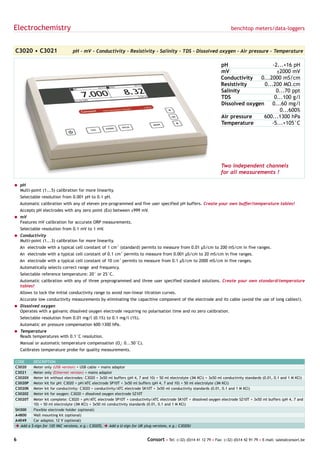 Electrochemistry                                                                                                             benchtop meters/data-loggers



C3020 • C3021                    pH - mV - Conductivity - Resistivity - Salinity - TDS - Dissolved oxygen - Air pressure - Temperature

                                                                                                                       pH                   -2...+16 pH
                                                                                                                       mV                     ±2000 mV
                                                                                                                       Conductivity   0...2000 mS/cm
                                                                                                                       Resistivity      0...200 MΩ.cm
                                                                                                                       Salinity               0...70 ppt
                                                                                                                       TDS                   0...100 g/l
                                                                                                                       Dissolved oxygen     0...60 mg/l
                                                                                                                                                0...600%
                                                                                                                       Air pressure    600...1300 hPa
                                                                                                                       Temperature         -5...+105°C




                                                                                                                       Two independent channels
                                                                                                                       for all measurements !

= pH
  Multi-point (1...5) calibration for more linearity.
    Selectable resolution from 0.001 pH to 0.1 pH.
    Automatic calibration with any of eleven pre-programmed and five user specified pH buffers. Create your own buffer/temperature tables!
    Accepts pH electrodes with any zero point (Eo) between ±999 mV.
= mV
  Features mV calibration for accurate ORP measurements.
    Selectable resolution from 0.1 mV to 1 mV.
= Conductivity
  Multi-point (1...3) calibration for more linearity.
    An electrode with a typical cell constant of 1 cm-1 (standard) permits to measure from 0.01 µS/cm to 200 mS/cm in five ranges.
    An electrode with a typical cell constant of 0.1 cm-1 permits to measure from 0.001 µS/cm to 20 mS/cm in five ranges.
    An electrode with a typical cell constant of 10 cm-1 permits to measure from 0.1 µS/cm to 2000 mS/cm in five ranges.
    Automatically selects correct range and frequency.
    Selectable reference temperature: 20° or 25°C.
    Automatic calibration with any of three preprogrammed and three user specified standard solutions. Create your own standard/temperature
    tables!
    Allows to lock the initial conductivity range to avoid non-linear titration curves.
    Accurate low conductivity measurements by eliminating the capacitive component of the electrode and its cable (avoid the use of long cables!).
= Dissolved oxygen
  Operates with a galvanic dissolved oxygen electrode requiring no polarisation time and no zero calibration.
    Selectable resolution from 0.01 mg/l (0.1%) to 0.1 mg/l (1%).
    Automatic air pressure compensation 600-1300 hPa.
= Temperature
  Reads temperatures with 0.1°C resolution.
    Manual or automatic temperature compensation (O2: 0...50°C).
    Calibrates temperature probe for quality measurements.

CODE       DESCRIPTION
C3020      Meter only (USB version) + USB cable + mains adaptor
C3021      Meter only (Ethernet version) + mains adaptor
C3020X     Meter kit without electrodes: C3020 + 3x50 ml buffers (pH 4, 7 and 10) + 50 ml electrolyte (3M KCl) + 3x50 ml conductivity standards (0.01, 0.1 and 1 M KCl)
C3020P     Meter kit for pH: C3020 + pH/ATC electrode SP10T + 3x50 ml buffers (pH 4, 7 and 10) + 50 ml electrolyte (3M KCl)
C3020K     Meter kit for conductivity: C3020 + conductivity/ATC electrode SK10T + 3x50 ml conductivity standards (0.01, 0.1 and 1 M KCl)
C3020Z     Meter kit for oxygen: C3020 + dissolved oxygen electrode SZ10T
C3020T     Meter kit complete: C3020 + pH/ATC electrode SP10T + conductivity/ATC electrode SK10T + dissolved oxygen electrode SZ10T + 3x50 ml buffers (pH 4, 7 and
           10) + 50 ml electrolyte (3M KCl) + 3x50 ml conductivity standards (0.01, 0.1 and 1 M KCl)
SH300      Flexible electrode holder (optional)
A4800      Wall mounting kit (optional)
A4049      Car adaptor, 12 V (optional)
è Add   a $-sign for 120 VAC versions, e.g.: C3020$, è Add a U-sign for UK plug versions, e.g.: C3020U


6                                                                           Consort • Tel: (+32) (0)14 41 12 79 • Fax: (+32) (0)14 42 91 79 • E-mail: sales@consort.be
 
