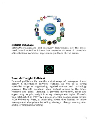 EBSCO Database
EBSCOhost databases and discovery technologies are the most-
used, premium online information resources for tens of thousands
of institutions worldwide, representing millions of end- users.




Emerald Insight Full-text
Emerald publishes the world's widest range of management and
library & information services journals, as well as a strong
specialist range of engineering, applied science and technology
journals. Emerald database allow instant access to the latest
research and global thinking. It provides information, ideas and
opportunity to gain insight into key management topics. Emerald
was established in 1967 by a group of senior academicians formed
MCB University Press, a publishing house that focused on niche
management disciplines including strategy, change management
and international marketing.




                                                               9
 