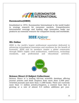 Euromonitor(GMID)
Established in 1972, Euromonitor International is the world leader
in strategy research for consumer markets. Comprehensive
international coverage and leading edge innovation make our
products an essential resource for companies locally and worldwide.




IEL Online
IEEE is the world's largest professional association dedicated to
advancing technological innovation and excellence for the benefit of
humanity. IEEE and its members inspire a global community
through IEEE's highly cited publications, conferences, technology
standards,   and    professional   and    educational     activities.




Science Direct (3 Subject Collections)
Science Direct is a leading full-text scientific database offering
journal articles and book chapters from more than 2,500 peer-
reviewed journals and more than 11,000 books. There are currently
more than 11 million articles/chapters, a content base that is
growing at a rate of almost 0.5 million additions per year.



                                                                   10
 