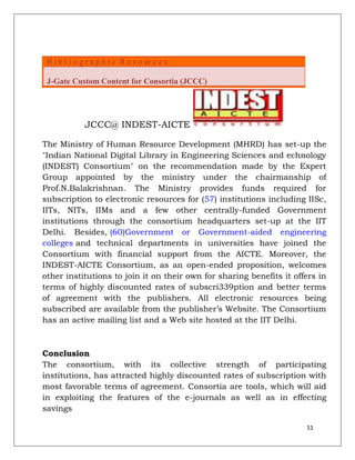 B i b l i o g r a p h i c R e s o ur c e s

 J-Gate Custom Content for Consortia (JCCC)




              JCCC@ INDEST-AICTE

The Ministry of Human Resource Development (MHRD) has set-up the
"Indian National Digital Library in Engineering Sciences and echnology
(INDEST) Consortium" on the recommendation made by the Expert
Group appointed by the ministry under the chairmanship of
Prof.N.Balakrishnan. The Ministry provides funds required for
subscription to electronic resources for (57) institutions including IISc,
IITs, NITs, IIMs and a few other centrally-funded Government
institutions through the consortium headquarters set-up at the IIT
Delhi. Besides, (60)Government or Government-aided engineering
colleges and technical departments in universities have joined the
Consortium with financial support from the AICTE. Moreover, the
INDEST-AICTE Consortium, as an open-ended proposition, welcomes
other institutions to join it on their own for sharing benefits it offers in
terms of highly discounted rates of subscri339ption and better terms
of agreement with the publishers. All electronic resources being
subscribed are available from the publisher‟s Website. The Consortium
has an active mailing list and a Web site hosted at the IIT Delhi.



Conclusion
The consortium, with its collective strength of participating
institutions, has attracted highly discounted rates of subscription with
most favorable terms of agreement. Consortia are tools, which will aid
in exploiting the features of the e-journals as well as in effecting
savings

                                                                      11
 