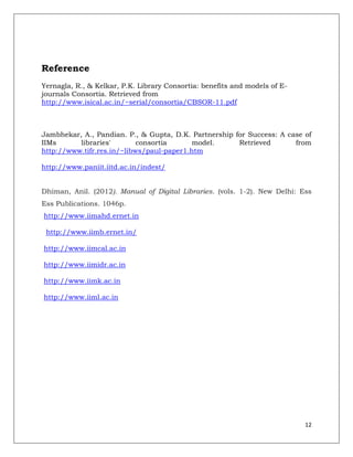 Reference
Yernagla, R., & Kelkar, P.K. Library Consortia: benefits and models of E-
journals Consortia. Retrieved from
http://www.isical.ac.in/~serial/consortia/CBSOR-11.pdf



Jambhekar, A., Pandian. P., & Gupta, D.K. Partnership for Success: A case of
IIMs      libraries'        consortia      model.      Retrieved       from
http://www.tifr.res.in/~libws/paul-paper1.htm

http://www.paniit.iitd.ac.in/indest/


Dhiman, Anil. (2012). Manual of Digital Libraries. (vols. 1-2). New Delhi: Ess
Ess Publications. 1046p.
http://www.iimahd.ernet.in

 http://www.iimb.ernet.in/

http://www.iimcal.ac.in

http://www.iimidr.ac.in

http://www.iimk.ac.in

http://www.iiml.ac.in




                                                                            12
 