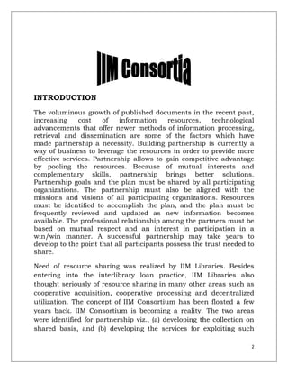 INTRODUCTION
The voluminous growth of published documents in the recent past,
increasing     cost   of    information    resources,    technological
advancements that offer newer methods of information processing,
retrieval and dissemination are some of the factors which have
made partnership a necessity. Building partnership is currently a
way of business to leverage the resources in order to provide more
effective services. Partnership allows to gain competitive advantage
by pooling the resources. Because of mutual interests and
complementary skills, partnership brings better solutions.
Partnership goals and the plan must be shared by all participating
organizations. The partnership must also be aligned with the
missions and visions of all participating organizations. Resources
must be identified to accomplish the plan, and the plan must be
frequently reviewed and updated as new information becomes
available. The professional relationship among the partners must be
based on mutual respect and an interest in participation in a
win/win manner. A successful partnership may take years to
develop to the point that all participants possess the trust needed to
share.

Need of resource sharing was realized by IIM Libraries. Besides
entering into the interlibrary loan practice, IIM Libraries also
thought seriously of resource sharing in many other areas such as
cooperative acquisition, cooperative processing and decentralized
utilization. The concept of IIM Consortium has been floated a few
years back. IIM Consortium is becoming a reality. The two areas
were identified for partnership viz., (a) developing the collection on
shared basis, and (b) developing the services for exploiting such

                                                                     2
 