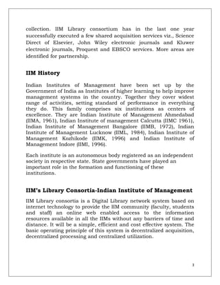 collection. IIM Library consortium has in the last one year
successfully executed a few shared acquisition services viz., Science
Direct of Elsevier, John Wiley electronic journals and Kluwer
electronic journals, Proquest and EBSCO services. More areas are
identified for partnership.


IIM History

Indian Institutes of Management have been set up by the
Government of India as Institutes of higher learning to help improve
management systems in the country. Together they cover widest
range of activities, setting standard of performance in everything
they do. This family comprises six institutions as centers of
excellence. They are Indian Institute of Management Ahmedabad
(IIMA, 1961), Indian Institute of management Calcutta (IIMC 1961),
Indian Institute of Management Bangalore (IIMB, 1972), Indian
Institute of Management Lucknow (IIML, 1984), Indian Institute of
Management Kozhikode (IIMK, 1996) and Indian Institute of
Management Indore (IIMI, 1996).

Each institute is an autonomous body registered as an independent
society in respective state. State governments have played an
important role in the formation and functioning of these
institutions.


IIM’s Library Consortia-Indian Institute of Management
IIM Library consortia is a Digital Library network system based on
internet technology to provide the IIM community (faculty, students
and staff) an online web enabled access to the information
resources available in all the IIMs without any barriers of time and
distance. It will be a simple, efficient and cost effective system. The
basic operating principle of this system is decentralized acquisition,
decentralized processing and centralized utilization.




                                                                      3
 
