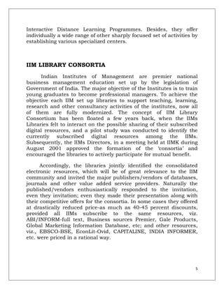 Interactive Distance Learning Programmes. Besides, they offer
individually a wide range of other sharply focused set of activities by
establishing various specialized centers.



IIM LIBRARY CONSORTIA
      Indian Institutes of Management are premier national
business management education set up by the legislation of
Government of India. The major objective of the Institutes is to train
young graduates to become professional managers. To achieve the
objective each IIM set up libraries to support teaching, learning,
research and other consultancy activities of the institutes, now all
of them are fully modernized. The concept of IIM Library
Consortium has been floated a few years back, when the IIMs
Libraries felt to interact on the possible sharing of their subscribed
digital resources, and a pilot study was conducted to identify the
currently subscribed digital resources among the IIMs.
Subsequently, the IIMs Directors, in a meeting held at IIMK during
August 2001 approved the formation of the „consortia‟ and
encouraged the libraries to actively participate for mutual benefit.

      Accordingly, the libraries jointly identified the consolidated
electronic resources, which will be of great relevance to the IIM
community and invited the major publishers/vendors of databases,
journals and other value added service providers. Naturally the
published/vendors enthusiastically responded to the invitation,
even they invitation; even they made their presentation along with
their competitive offers for the consortia. In some cases they offered
at drastically reduced price-as much as 40-45 percent discounts,
provided all IIMs subscribe to the same resources, viz.
ABI/INFORM-full text, Business sources Premier, Gale Products,
Global Marketing Information Database, etc; and other resources,
viz., EBSCO-BSE, EconLit-Ovid, CAPITALINE, INDIA INFORMER,
etc. were priced in a rational way.




                                                                      5
 