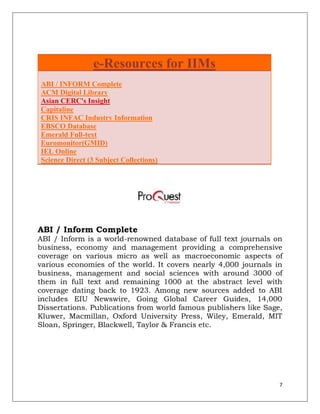 e-Resources for IIMs
ABI / INFORM Complete
ACM Digital Library
Asian CERC's Insight
Capitaline
CRIS INFAC Industry Information
EBSCO Database
Emerald Full-text
Euromonitor(GMID)
IEL Online
Science Direct (3 Subject Collections)




ABI / Inform Complete
ABI / Inform is a world-renowned database of full text journals on
business, economy and management providing a comprehensive
coverage on various micro as well as macroeconomic aspects of
various economies of the world. It covers nearly 4,000 journals in
business, management and social sciences with around 3000 of
them in full text and remaining 1000 at the abstract level with
coverage dating back to 1923. Among new sources added to ABI
includes EIU Newswire, Going Global Career Guides, 14,000
Dissertations. Publications from world famous publishers like Sage,
Kluwer, Macmillan, Oxford University Press, Wiley, Emerald, MIT
Sloan, Springer, Blackwell, Taylor & Francis etc.




                                                                  7
 