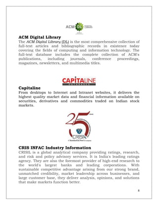 ACM Digital Library
The ACM Digital Library (DL) is the most comprehensive collection of
full-text articles and bibliographic records in existence today
covering the fields of computing and information technology. The
full-text database includes the complete collection of ACM's
publications,     including  journals,    conference  proceedings,
magazines, newsletters, and multimedia titles.




Capitaline
From desktops to Internet and Intranet websites, it delivers the
highest quality market data and financial information available on
securities, derivatives and commodities traded on Indian stock
markets.




CRIS INFAC Industry Information
CRISIL is a global analytical company providing ratings, research,
and risk and policy advisory services. It is India's leading ratings
agency. They are also the foremost provider of high-end research to
the world's largest banks and leading corporations. With
sustainable competitive advantage arising from our strong brand,
unmatched credibility, market leadership across businesses, and
large customer base, they deliver analysis, opinions, and solutions
that make markets function better.

                                                                   8
 
