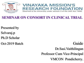 SEMINAR ON CONSORT IN CLINICAL TRIAL
Presented by
Selvaraj.p
Ph.D Scholar
Oct-2019 Batch Guide
Dr.Sasi.Vaithilingan
Professor Cum Vice-Principal
VMCON Pondicherry.
 
