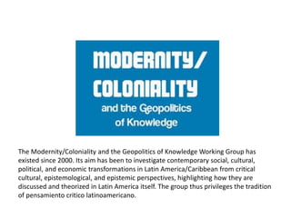 The Modernity/Coloniality and the Geopolitics of Knowledge Working Group has
existed since 2000. Its aim has been to investigate contemporary social, cultural,
political, and economic transformations in Latin America/Caribbean from critical
cultural, epistemological, and epistemic perspectives, highlighting how they are
discussed and theorized in Latin America itself. The group thus privileges the tradition
of pensamiento critico latinoamericano.
 