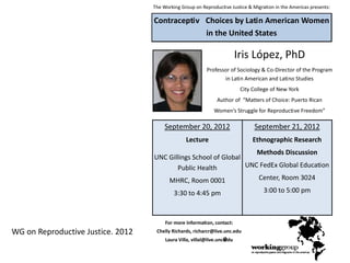 The Working Group on Reproductive Justice & Migration in the Americas presents:
Iris López, PhD
Professor of Sociology & Co-Director of the Program
in Latin American and Latino Studies
City College of New York
Author of “Matters of Choice: Puerto Rican
Women’s Struggle for Reproductive Freedom”
For more information, contact:
Chelly Richards, richarcr@live.unc.edu
Laura Villa, villal@live.unc.edu
Contraceptiv
e
Choices by Latin American Women
in the United States
September 20, 2012
Lecture
UNC Gillings School of Global
Public Health
MHRC, Room 0001
3:30 to 4:45 pm
September 21, 2012
Ethnographic Research
Methods Discussion
UNC FedEx Global Education
Center, Room 3024
3:00 to 5:00 pm
WG on Reproductive Justice. 2012
 