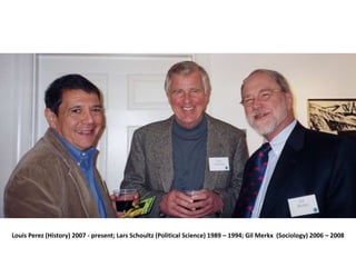 Louis Perez (History) 2007 - present; Lars Schoultz (Political Science) 1989 – 1994; Gil Merkx (Sociology) 2006 – 2008
 